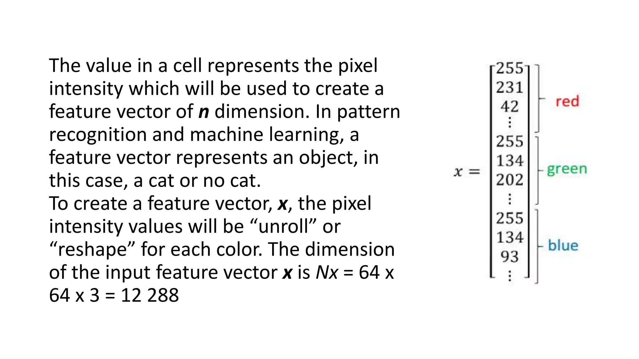 The value in a cell represents the pixel
intensity which will be used to create a
feature vector of n dimension. In pattern
recognition and machine learning, a
feature vector represents an object, in
this case, a cat or no cat.
To create a feature vector, x, the pixel
intensity values will be “unroll” or
“reshape” for each color. The dimension
of the input feature vector x is Nx = 64 x
64 x 3 = 12 288
 