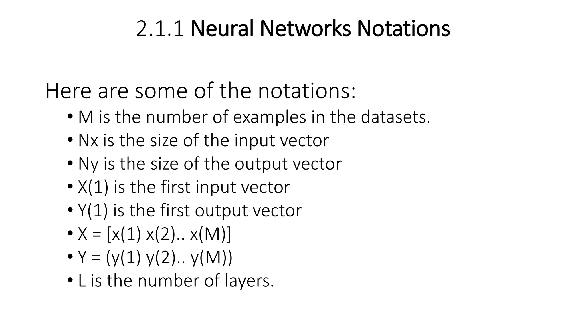 2.1.1 Neural Networks Notations
Here are some of the notations:
• M is the number of examples in the datasets.
• Nx is the size of the input vector
• Ny is the size of the output vector
• X(1) is the first input vector
• Y(1) is the first output vector
• X = [x(1) x(2).. x(M)]
• Y = (y(1) y(2).. y(M))
• L is the number of layers.
 