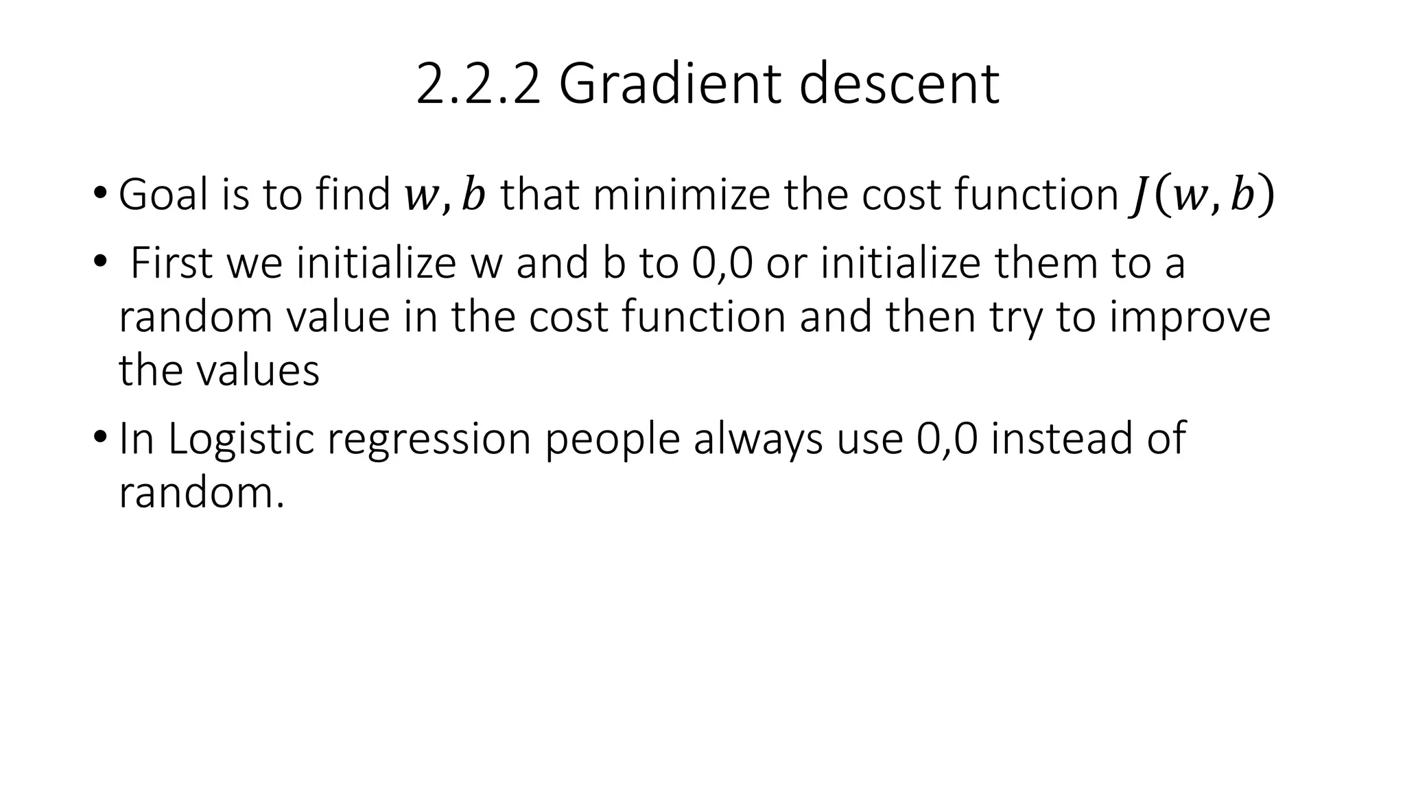 2.2.2 Gradient descent
• Goal is to find 𝑤, 𝑏 that minimize the cost function 𝐽 𝑤, 𝑏
• First we initialize w and b to 0,0 or initialize them to a
random value in the cost function and then try to improve
the values
• In Logistic regression people always use 0,0 instead of
random.
 