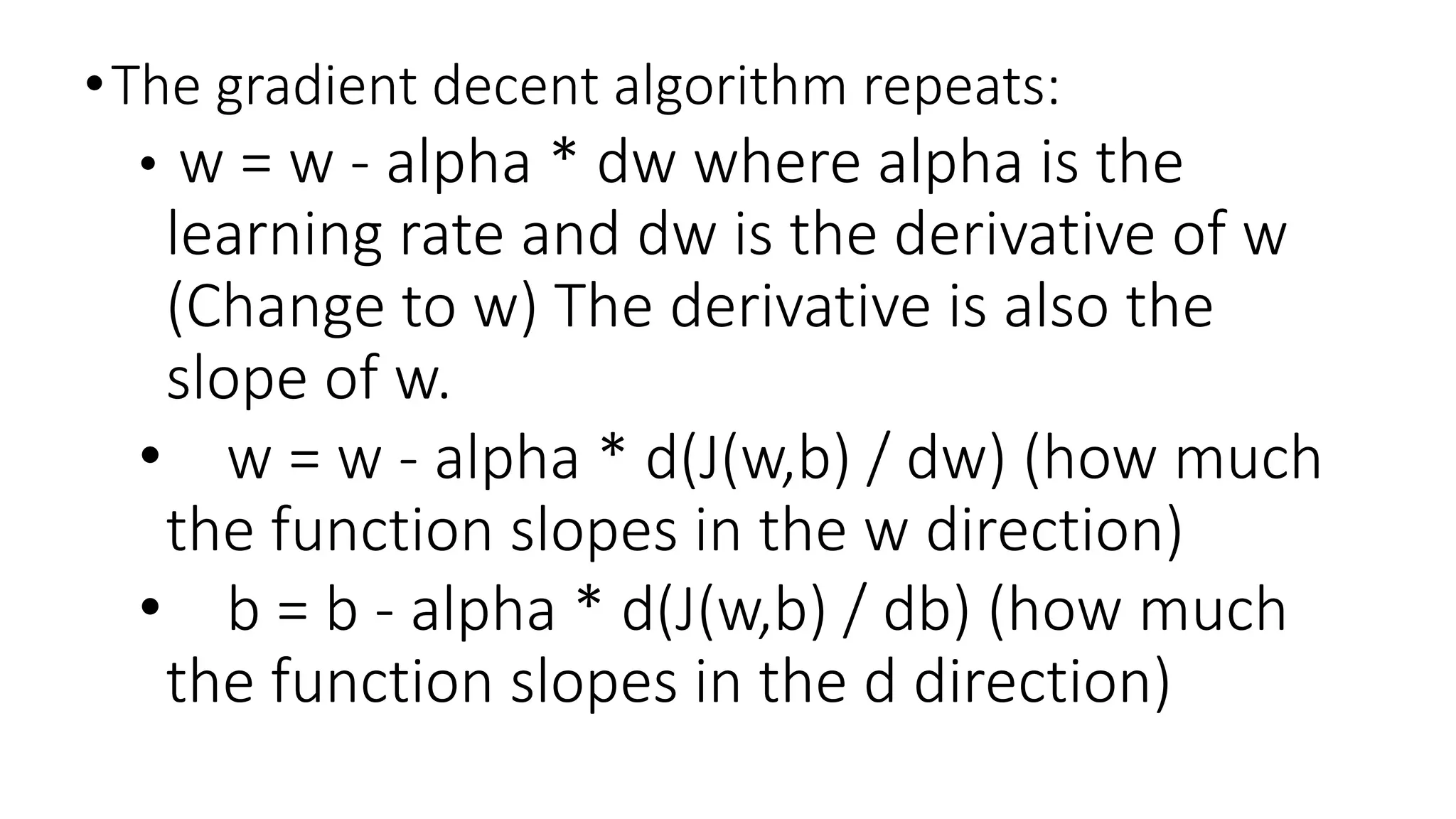 •The gradient decent algorithm repeats:
• w = w - alpha * dw where alpha is the
learning rate and dw is the derivative of w
(Change to w) The derivative is also the
slope of w.
• w = w - alpha * d(J(w,b) / dw) (how much
the function slopes in the w direction)
• b = b - alpha * d(J(w,b) / db) (how much
the function slopes in the d direction)
 