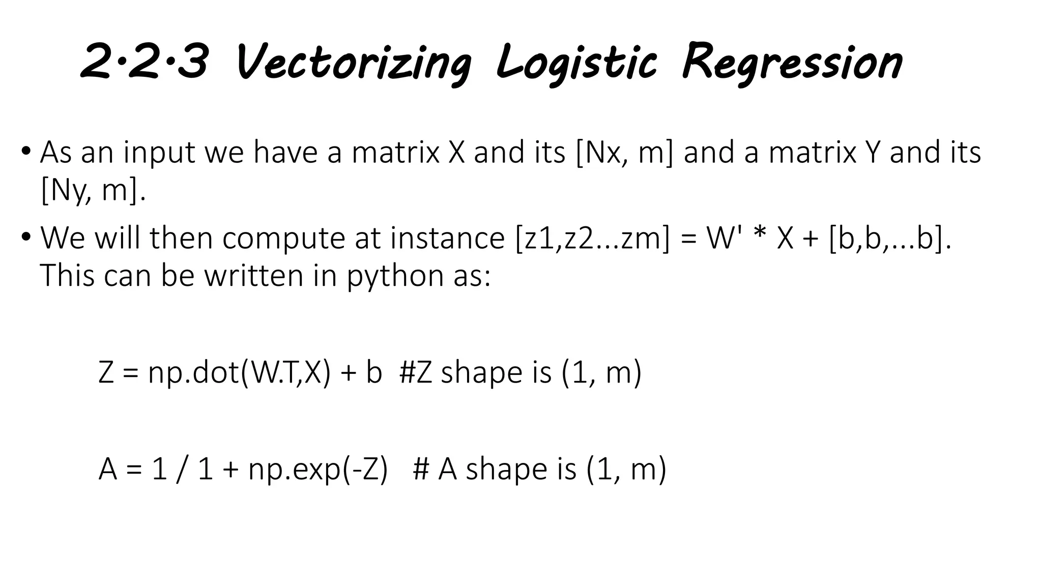 2.2.3 Vectorizing Logistic Regression
• As an input we have a matrix X and its [Nx, m] and a matrix Y and its
[Ny, m].
• We will then compute at instance [z1,z2...zm] = W' * X + [b,b,...b].
This can be written in python as:
Z = np.dot(W.T,X) + b #Z shape is (1, m)
A = 1 / 1 + np.exp(-Z) # A shape is (1, m)
 