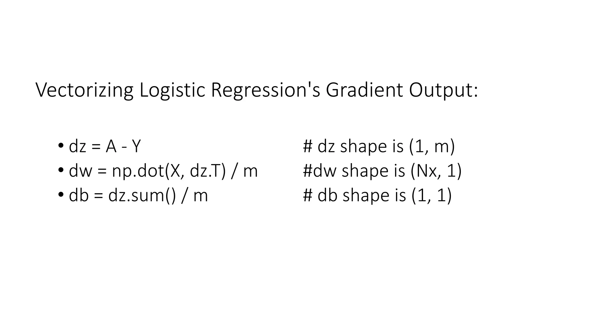 Vectorizing Logistic Regression's Gradient Output:
• dz = A - Y # dz shape is (1, m)
• dw = np.dot(X, dz.T) / m #dw shape is (Nx, 1)
• db = dz.sum() / m # db shape is (1, 1)
 