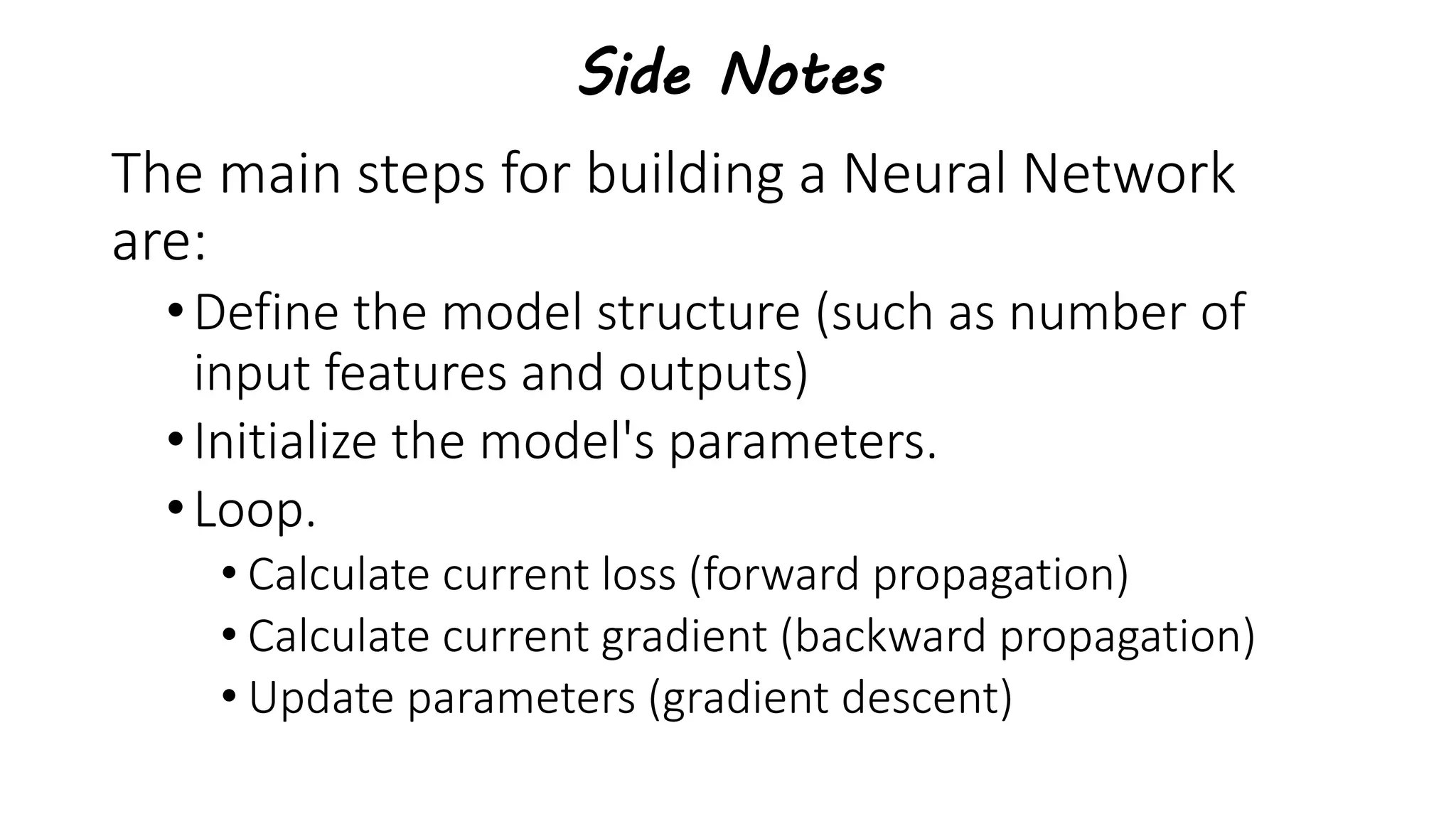 Side Notes
The main steps for building a Neural Network
are:
•Define the model structure (such as number of
input features and outputs)
•Initialize the model's parameters.
•Loop.
• Calculate current loss (forward propagation)
• Calculate current gradient (backward propagation)
• Update parameters (gradient descent)
 