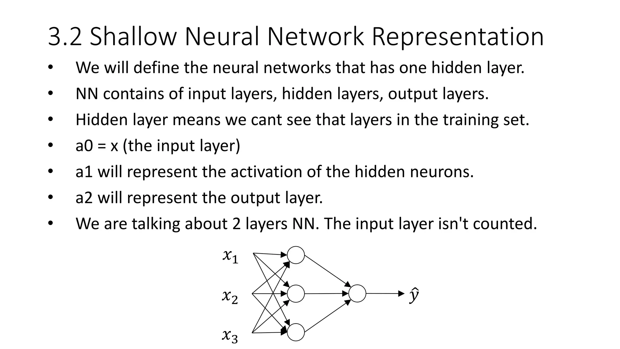 3.2 Shallow Neural Network Representation
• We will define the neural networks that has one hidden layer.
• NN contains of input layers, hidden layers, output layers.
• Hidden layer means we cant see that layers in the training set.
• a0 = x (the input layer)
• a1 will represent the activation of the hidden neurons.
• a2 will represent the output layer.
• We are talking about 2 layers NN. The input layer isn't counted.
𝑥1
𝑥2
𝑥3
𝑦
 