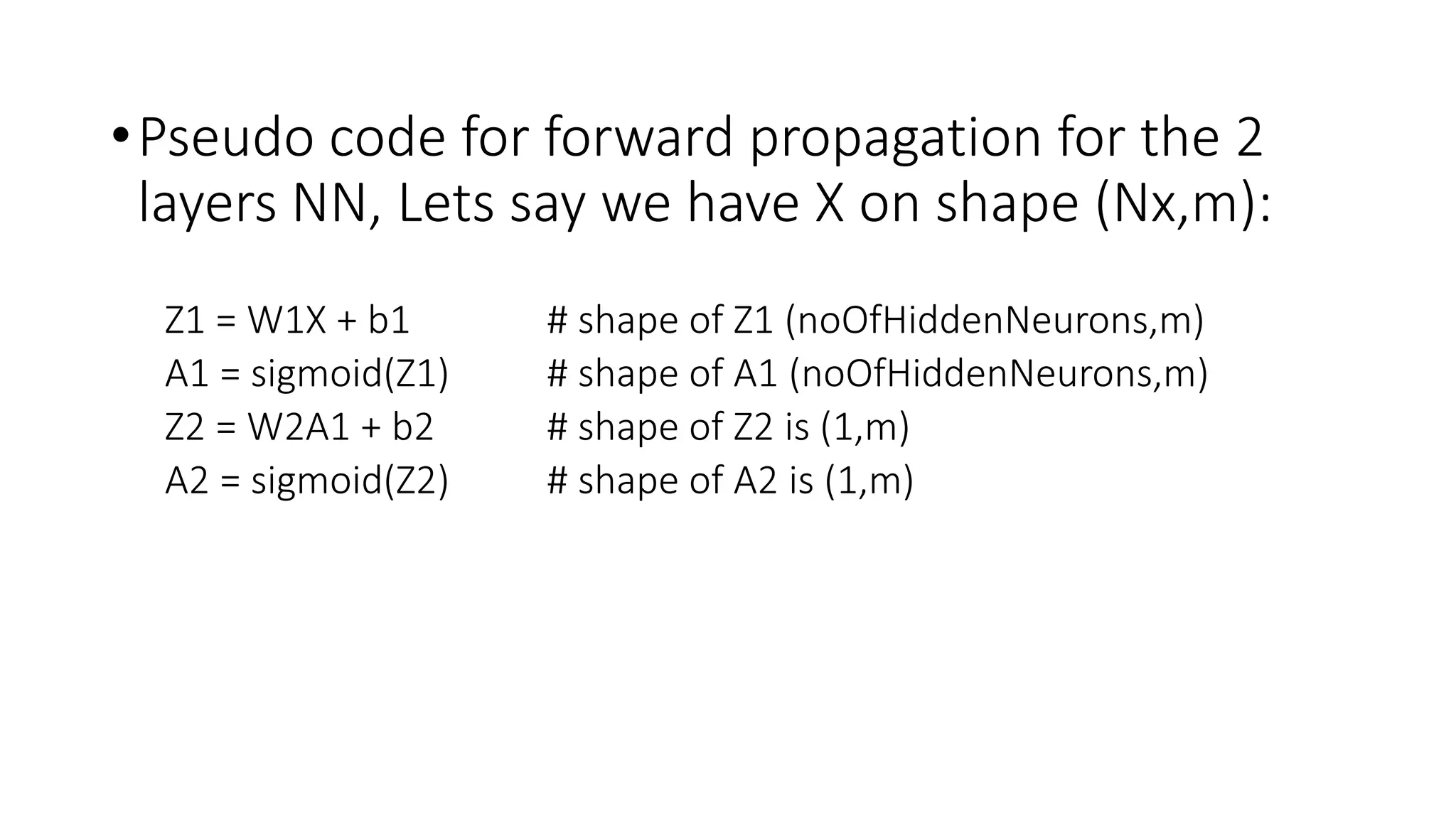 •Pseudo code for forward propagation for the 2
layers NN, Lets say we have X on shape (Nx,m):
Z1 = W1X + b1 # shape of Z1 (noOfHiddenNeurons,m)
A1 = sigmoid(Z1) # shape of A1 (noOfHiddenNeurons,m)
Z2 = W2A1 + b2 # shape of Z2 is (1,m)
A2 = sigmoid(Z2) # shape of A2 is (1,m)
 