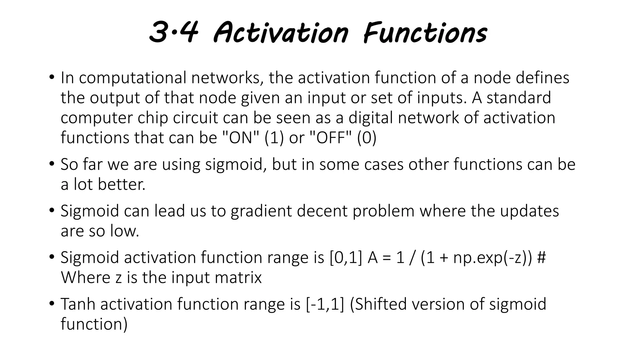 3.4 Activation Functions
• In computational networks, the activation function of a node defines
the output of that node given an input or set of inputs. A standard
computer chip circuit can be seen as a digital network of activation
functions that can be "ON" (1) or "OFF" (0)
• So far we are using sigmoid, but in some cases other functions can be
a lot better.
• Sigmoid can lead us to gradient decent problem where the updates
are so low.
• Sigmoid activation function range is [0,1] A = 1 / (1 + np.exp(-z)) #
Where z is the input matrix
• Tanh activation function range is [-1,1] (Shifted version of sigmoid
function)
 