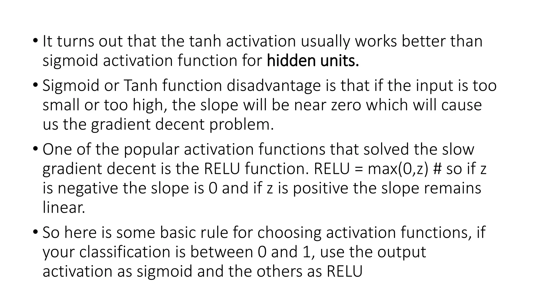 • It turns out that the tanh activation usually works better than
sigmoid activation function for hidden units.
• Sigmoid or Tanh function disadvantage is that if the input is too
small or too high, the slope will be near zero which will cause
us the gradient decent problem.
• One of the popular activation functions that solved the slow
gradient decent is the RELU function. RELU = max(0,z) # so if z
is negative the slope is 0 and if z is positive the slope remains
linear.
• So here is some basic rule for choosing activation functions, if
your classification is between 0 and 1, use the output
activation as sigmoid and the others as RELU
 