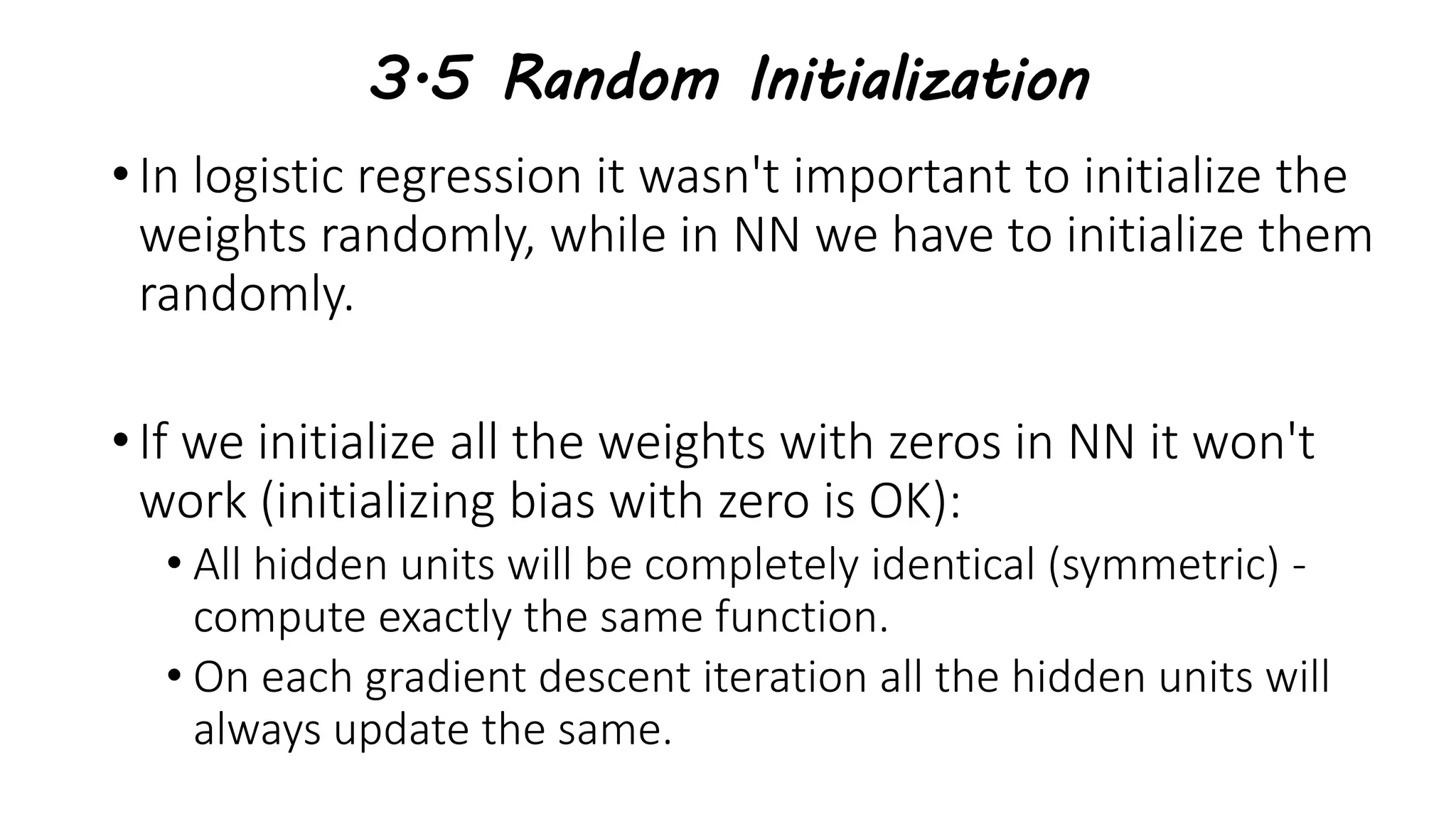 3.5 Random Initialization
• In logistic regression it wasn't important to initialize the
weights randomly, while in NN we have to initialize them
randomly.
• If we initialize all the weights with zeros in NN it won't
work (initializing bias with zero is OK):
• All hidden units will be completely identical (symmetric) -
compute exactly the same function.
• On each gradient descent iteration all the hidden units will
always update the same.
 