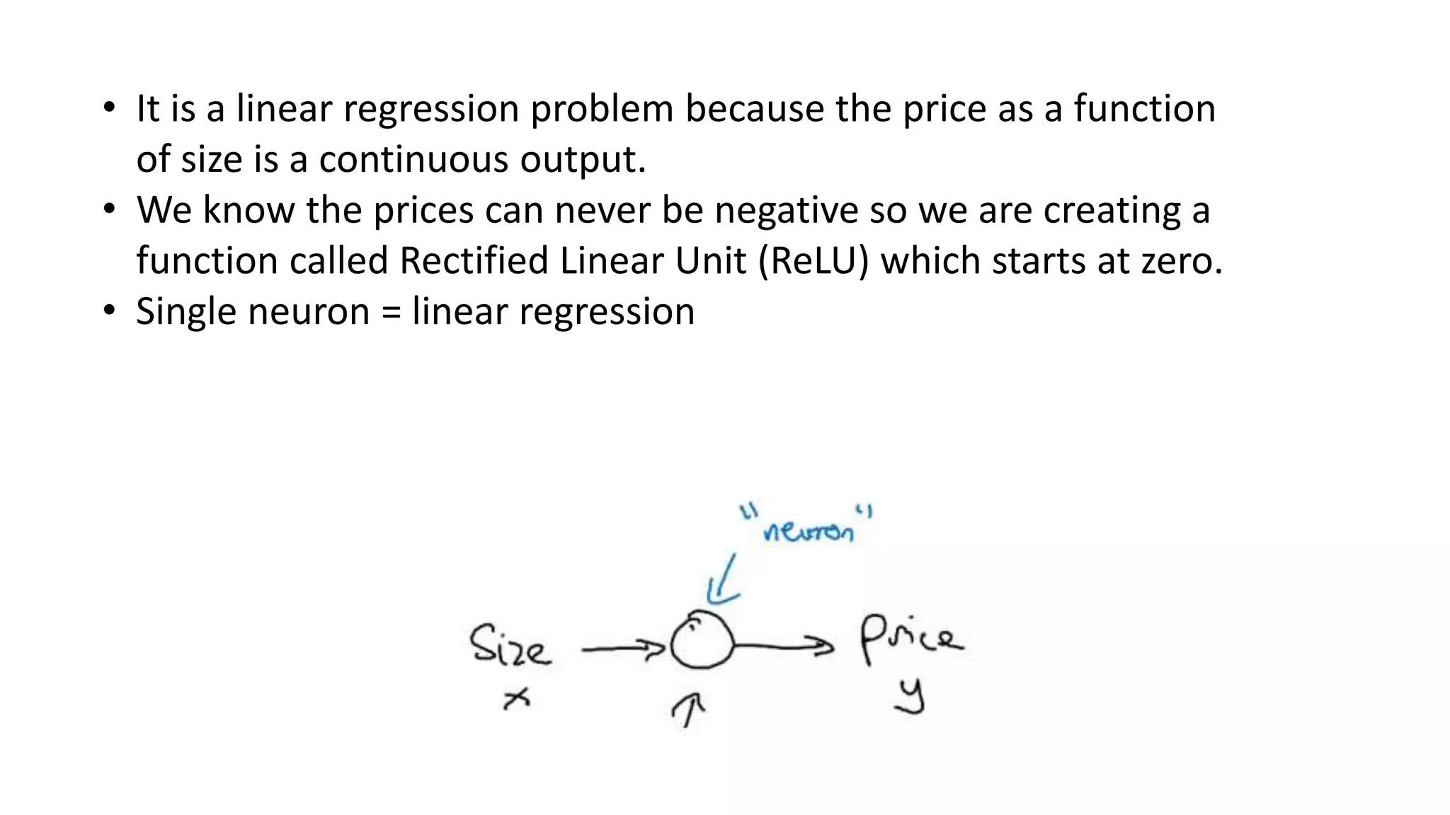 • It is a linear regression problem because the price as a function
of size is a continuous output.
• We know the prices can never be negative so we are creating a
function called Rectified Linear Unit (ReLU) which starts at zero.
• Single neuron = linear regression
 
