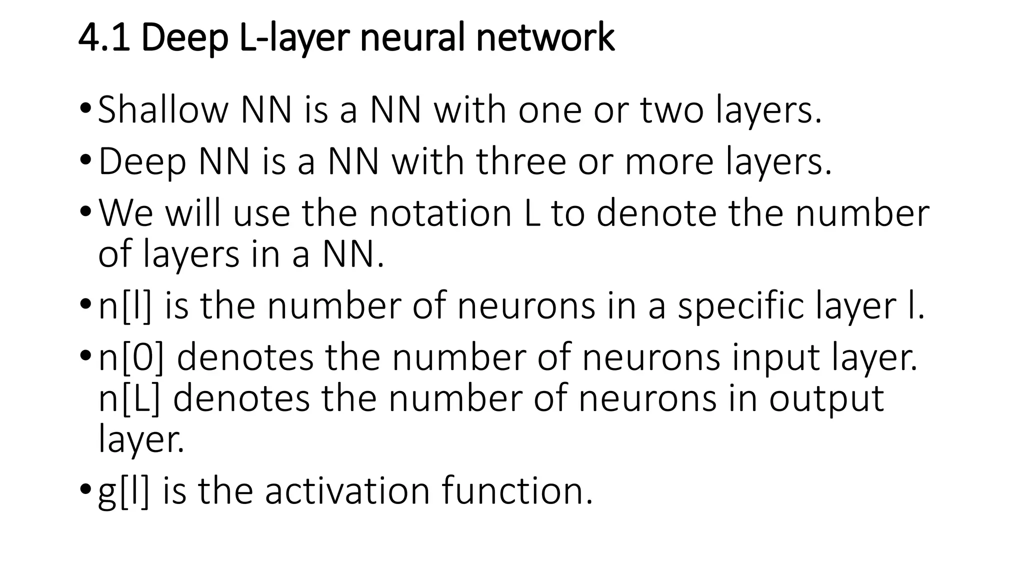 4.1 Deep L-layer neural network
•Shallow NN is a NN with one or two layers.
•Deep NN is a NN with three or more layers.
•We will use the notation L to denote the number
of layers in a NN.
•n[l] is the number of neurons in a specific layer l.
•n[0] denotes the number of neurons input layer.
n[L] denotes the number of neurons in output
layer.
•g[l] is the activation function.
 