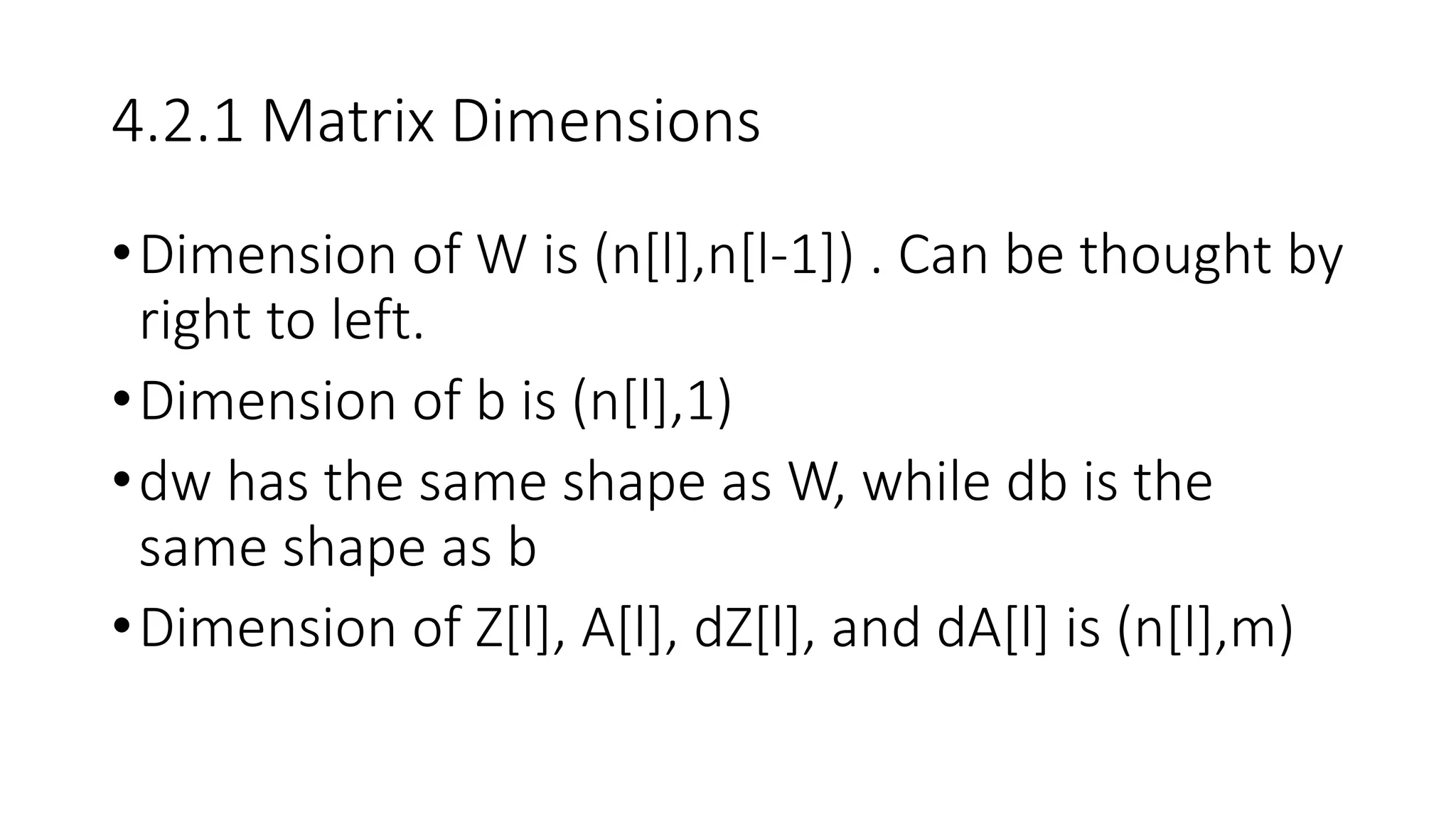 4.2.1 Matrix Dimensions
•Dimension of W is (n[l],n[l-1]) . Can be thought by
right to left.
•Dimension of b is (n[l],1)
•dw has the same shape as W, while db is the
same shape as b
•Dimension of Z[l], A[l], dZ[l], and dA[l] is (n[l],m)
 