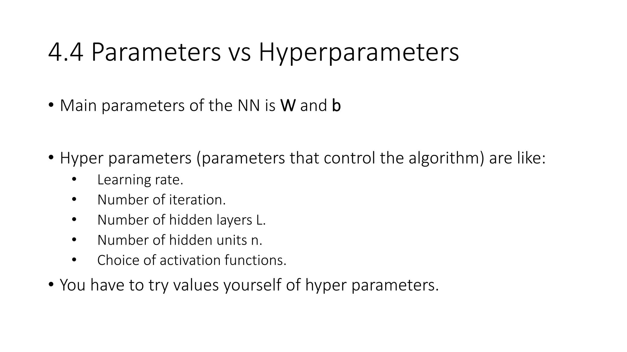 4.4 Parameters vs Hyperparameters
• Main parameters of the NN is W and b
• Hyper parameters (parameters that control the algorithm) are like:
• Learning rate.
• Number of iteration.
• Number of hidden layers L.
• Number of hidden units n.
• Choice of activation functions.
• You have to try values yourself of hyper parameters.
 