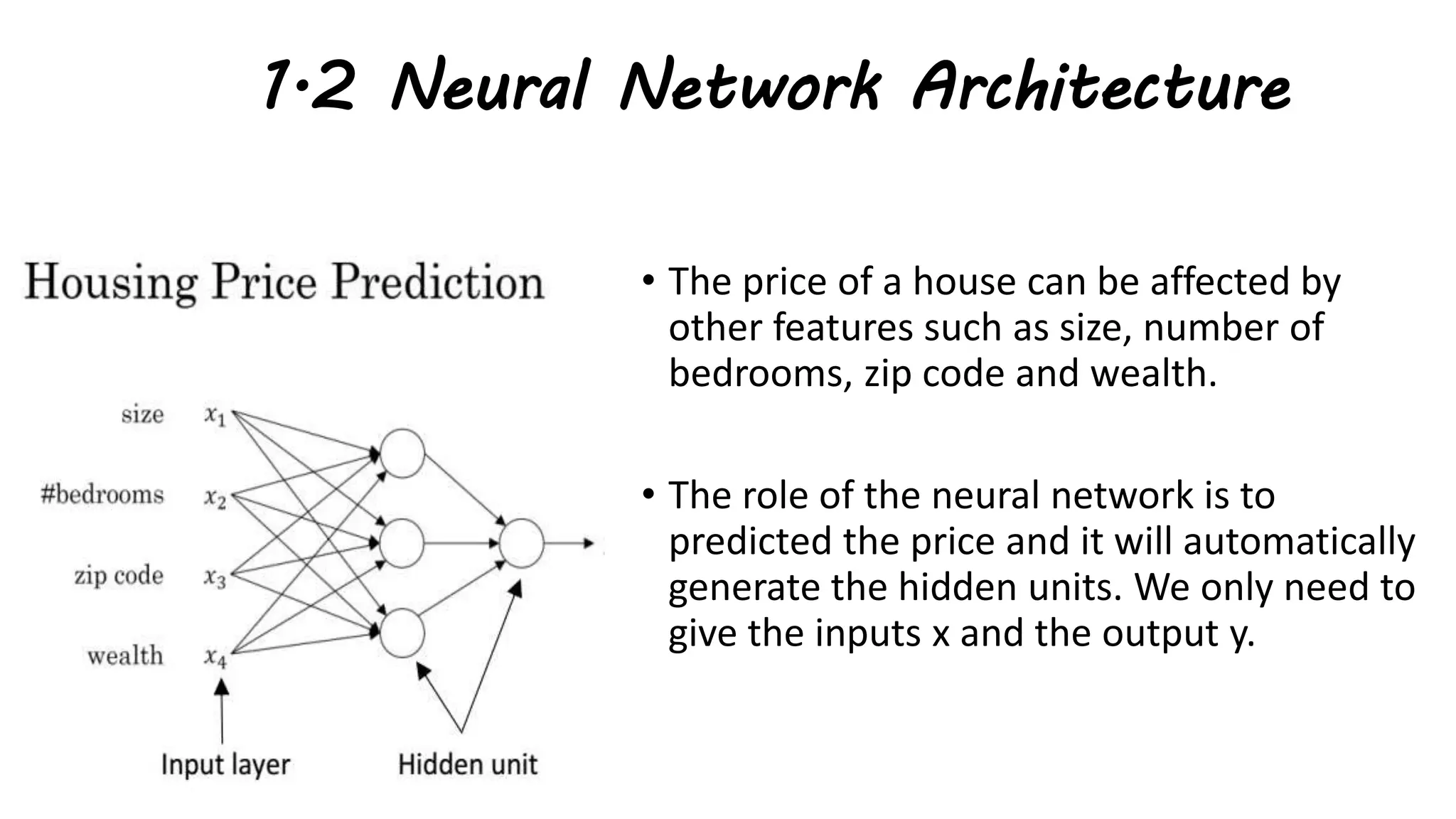 1.2 Neural Network Architecture
• The price of a house can be affected by
other features such as size, number of
bedrooms, zip code and wealth.
• The role of the neural network is to
predicted the price and it will automatically
generate the hidden units. We only need to
give the inputs x and the output y.
 