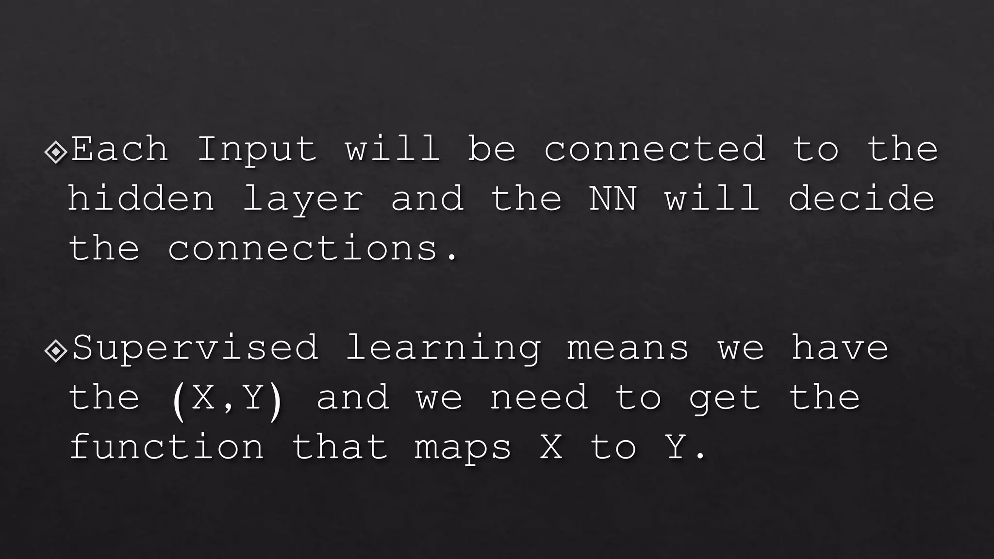 Each Input will be connected to the
hidden layer and the NN will decide
the connections.
Supervised learning means we have
the (X,Y) and we need to get the
function that maps X to Y.
 