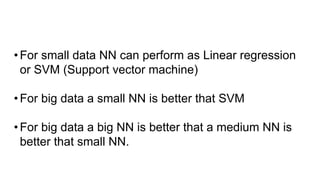 •For small data NN can perform as Linear regression
or SVM (Support vector machine)
•For big data a small NN is better that SVM
•For big data a big NN is better that a medium NN is
better that small NN.
 