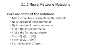 2.1.1 Neural Networks Notations
Here are some of the notations:
• M is the number of examples in the datasets.
• Nx is the size of the input vector
• Ny is the size of the output vector
• X(1) is the first input vector
• Y(1) is the first output vector
• X = [x(1) x(2).. x(M)]
• Y = (y(1) y(2).. y(M))
• L is the number of layers.
 