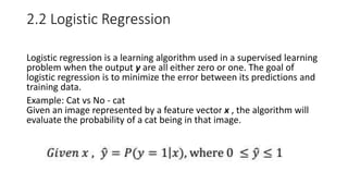 2.2 Logistic Regression
Logistic regression is a learning algorithm used in a supervised learning
problem when the output y are all either zero or one. The goal of
logistic regression is to minimize the error between its predictions and
training data.
Example: Cat vs No - cat
Given an image represented by a feature vector x , the algorithm will
evaluate the probability of a cat being in that image.
 