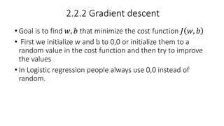 2.2.2 Gradient descent
• Goal is to find 𝑤, 𝑏 that minimize the cost function 𝐽 𝑤, 𝑏
• First we initialize w and b to 0,0 or initialize them to a
random value in the cost function and then try to improve
the values
• In Logistic regression people always use 0,0 instead of
random.
 