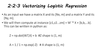 2.2.3 Vectorizing Logistic Regression
• As an input we have a matrix X and its [Nx, m] and a matrix Y and its
[Ny, m].
• We will then compute at instance [z1,z2...zm] = W' * X + [b,b,...b].
This can be written in python as:
Z = np.dot(W.T,X) + b #Z shape is (1, m)
A = 1 / 1 + np.exp(-Z) # A shape is (1, m)
 