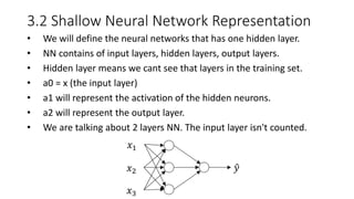 3.2 Shallow Neural Network Representation
• We will define the neural networks that has one hidden layer.
• NN contains of input layers, hidden layers, output layers.
• Hidden layer means we cant see that layers in the training set.
• a0 = x (the input layer)
• a1 will represent the activation of the hidden neurons.
• a2 will represent the output layer.
• We are talking about 2 layers NN. The input layer isn't counted.
𝑥1
𝑥2
𝑥3
𝑦
 