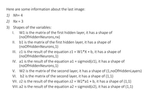 Here are some information about the last image:
1) Nh= 4
2) Nx = 3
3) Shapes of the variables:
I. W1 is the matrix of the first hidden layer, it has a shape of
(noOfHiddenNeurons,nx)
II. b1 is the matrix of the first hidden layer, it has a shape of
(noOfHiddenNeurons,1)
III. z1 is the result of the equation z1 = W1*X + b, it has a shape of
(noOfHiddenNeurons,1)
IV. a1 is the result of the equation a1 = sigmoid(z1), it has a shape of
(noOfHiddenNeurons,1)
V. W2 is the matrix of the second layer, it has a shape of (1,noOfHiddenLayers)
VI. b2 is the matrix of the second layer, it has a shape of (1,1)
VII. z2 is the result of the equation z2 = W2*a1 + b, it has a shape of (1,1)
VIII. a2 is the result of the equation a2 = sigmoid(z2), it has a shape of (1,1)
 