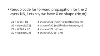 •Pseudo code for forward propagation for the 2
layers NN, Lets say we have X on shape (Nx,m):
Z1 = W1X + b1 # shape of Z1 (noOfHiddenNeurons,m)
A1 = sigmoid(Z1) # shape of A1 (noOfHiddenNeurons,m)
Z2 = W2A1 + b2 # shape of Z2 is (1,m)
A2 = sigmoid(Z2) # shape of A2 is (1,m)
 