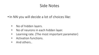 Side Notes
• In NN you will decide a lot of choices like:
• No of hidden layers.
• No of neurons in each hidden layer.
• Learning rate. (The most important parameter)
• Activation functions.
• And others..
 