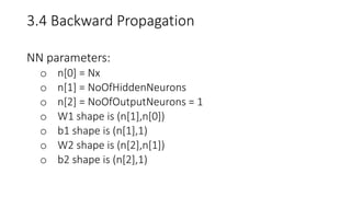 3.4 Backward Propagation
NN parameters:
o n[0] = Nx
o n[1] = NoOfHiddenNeurons
o n[2] = NoOfOutputNeurons = 1
o W1 shape is (n[1],n[0])
o b1 shape is (n[1],1)
o W2 shape is (n[2],n[1])
o b2 shape is (n[2],1)
 