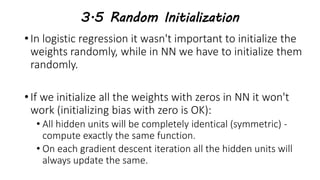 3.5 Random Initialization
• In logistic regression it wasn't important to initialize the
weights randomly, while in NN we have to initialize them
randomly.
• If we initialize all the weights with zeros in NN it won't
work (initializing bias with zero is OK):
• All hidden units will be completely identical (symmetric) -
compute exactly the same function.
• On each gradient descent iteration all the hidden units will
always update the same.
 