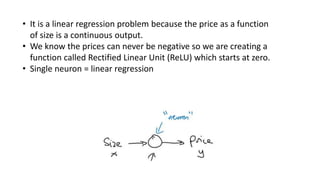 • It is a linear regression problem because the price as a function
of size is a continuous output.
• We know the prices can never be negative so we are creating a
function called Rectified Linear Unit (ReLU) which starts at zero.
• Single neuron = linear regression
 
