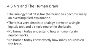 4.5 NN and The Human Brain !
•The analogy that "It is like the brain" has become really
an oversimplified explanation.
•There is a very simplistic analogy between a single
logistic unit and a single neuron in the brain.
•No human today understand how a human brain
neuron works.
•No human today know exactly how many neurons on
the brain.
 