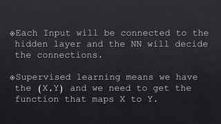 Each Input will be connected to the
hidden layer and the NN will decide
the connections.
Supervised learning means we have
the (X,Y) and we need to get the
function that maps X to Y.
 