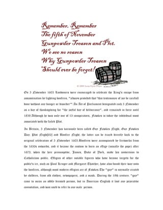 On 5 November 1605 Londoners were encouraged to celebrate the King's escape from
assassination by lighting bonfires, "always provided that 'this testemonye of joy be carefull
done without any danger or disorder'".An Act of Parliament designated each 5 November
as a day of thanksgiving for "the joyful day of deliverance", and remained in force until
1859.Although he was only one of 13 conspirators, Fawkes is today the individual most
associated with the failed Plot.
In Britain, 5 November has variously been called Guy Fawkes Night, Guy Fawkes
Day, Plot Night[62] and Bonfire Night; the latter can be traced directly back to the
original celebration of 5 November 1605.Bonfires were accompanied by fireworks from
the 1650s onwards, and it became the custom to burn an effigy (usually the pope) after
1673, when the heir presumptive, James, Duke of York, made his conversion to
Catholicism public. Effigies of other notable figures who have become targets for the
public's ire, such as Paul Kruger and Margaret Thatcher, have also found their way onto
the bonfires, although most modern effigies are of Fawkes.The "guy" is normally created
by children, from old clothes, newspapers, and a mask. During the 19th century, "guy"
came to mean an oddly dressed person, but in American English it lost any pejorative
connotation, and was used to refer to any male person.
 