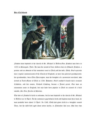 His Childhood
Fawkes was baptised at the church of St. Michael le Belfrey.Guy Fawkes was born in
1570 in Stonegate, York. He was the second of four children born to Edward Fawkes, a
proctor and an advocate of the consistory court at York,and his wife, Edith. Guy's parents
were regular communicants of the Church of England, as were his paternal grandparents;
his grandmother, born Ellen Harrington, was the daughter of a prominent merchant, who
served as Lord Mayor of York in 1536. However, Guy's mother's family were recusant
Catholics, and his cousin, Richard Cowling, became a Jesuit priest. Guy was an
uncommon name in England, but may have been popular in York on account of a local
notable, Sir Guy Fairfax of Steeton.
The date of Fawkes's birth is unknown, but he was baptised in the church of St. Michael
le Belfrey on 16 April. As the customary gap between birth and baptism was three days, he
was probably born about 13 April. In 1568, Edith had given birth to a daughter named
Anne, but the child died aged about seven weeks, in November that year. She bore two
 