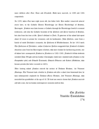more children after Guy: Anne and Elizabeth .Both were married, in 1599 and 1594
respectively.
In 1579, when Guy was eight years old, his father died. His mother remarried several
years later, to the Catholic Dionis Baynbrigge (or Denis Bainbridge) of Scotton,
Harrogate. Fawkes may have become a Catholic through the Baynbrigge family's recusant
tendencies, and also the Catholic branches of the Pulleyn and Percy families of Scotton,
but also from his time at St. Peter's School in York. A governor of the school had spent
about 20 years in prison for recusancy, and its headmaster, John Pulleyn, came from a
family of noted Yorkshire recusants, the Pulleyns of Blubberhouses. In her 1915 work
The Pulleynes of Yorkshire, author Catharine Pullein suggested that Fawkes's Catholic
education came from his Harrington relatives, who were known for harbouring priests, one
of whom later accompanied Fawkes to Flanders in 1592–1593. Fawkes's fellow students
included John Wright and his brother Christopher (both later involved with Fawkes in the
Gunpowder plot) and Oswald Tesimond, Edward Oldcorne and Robert Middleton, who
became priests (the latter executed in 1601).
After leaving school Fawkes entered the service of Anthony Browne, 1st Viscount
Montagu. The Viscount took a dislike to Fawkes and after a short time dismissed him; he
was subsequently employed by Anthony-Maria Browne, 2nd Viscount Montagu, who
succeeded his grandfather at the age of 18. At least one source claims that Fawkes married
and had a son, but no known contemporary accounts confirm this.
Evi Farleka
Vasiliki Tsiolakidou
Γ'4
 