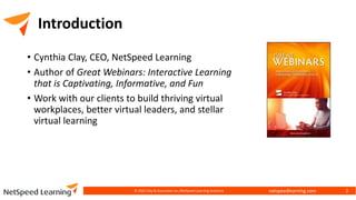 netspeedlearning.com
Introduction
• Cynthia Clay, CEO, NetSpeed Learning
• Author of Great Webinars: Interactive Learning
that is Captivating, Informative, and Fun
• Work with our clients to build thriving virtual
workplaces, better virtual leaders, and stellar
virtual learning
© 2022 Clay & Associates Inc./NetSpeed Learning Solutions 3
 