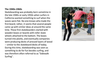 The 1940s-1960s Skateboarding was probably born sometime in the late 1940s or early 1950s when surfers in California wanted something to surf when the waves were flat. No one knows who made the first board, rather, it seems that several people came up with similar ideas at around the same time. These first skateboarders started with wooden boxes or boards with roller skate wheels attached to the bottom. The boxes turned into planks, and eventually companies were producing decks of pressed layers of wood -- similar to the skateboard decks of today. During this time, skateboarding was seen as something to do for fun besides surfing, and was therefore often referred to as "Sidewalk Surfing". 
