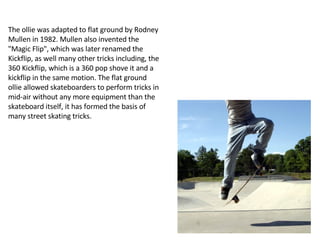 The ollie was adapted to flat ground by Rodney Mullen in 1982. Mullen also invented the "Magic Flip", which was later renamed the Kickflip, as well many other tricks including, the 360 Kickflip, which is a 360 pop shove it and a kickflip in the same motion. The flat ground ollie allowed skateboarders to perform tricks in mid-air without any more equipment than the skateboard itself, it has formed the basis of many street skating tricks. 