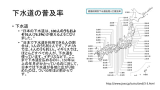下水道の普及率
• 下水道
• “日本の下水道は、100人のうちおよ
そ76人（76.3％）が使えるようになり
ました。”
• “日本で下水道を利用できる人の割
合は、3人のうち約2人です。アメリカ
では、4人のうち約3人、イギリスでは、
ほとんどすべての人が、下水道を
使っています。イギリスなどで、ここ
まで下水道を広めるのに、150年以
上の年月がかかっているのに対して、
日本では下水道が各地に広がり始
めたのは、つい30年ほど前からで
す。”
http://www.jswa.jp/suisuiland/3-3.html
 