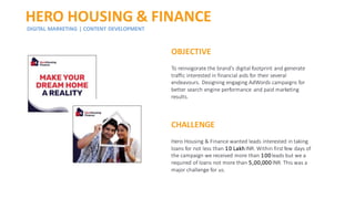 HERO HOUSING & FINANCE
DIGITAL MARKETING | CONTENT DEVELOPMENT
OBJECTIVE
To reinvigorate the brand's digital footprint and generate
traffic interested in financial aids for their several
endeavours. Designing engaging AdWords campaigns for
better search engine performance and paid marketing
results.
CHALLENGE
Hero Housing & Finance wanted leads interested in taking
loans for not less than 10 Lakh INR. Within first few days of
the campaign we received more than 100 leads but we a
required of loans not more than 5,00,000 INR. This was a
major challenge for us.
 