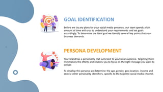GOAL IDENTIFICATION
Before we lay any plans for your social media presence, our team spends a fair
amount of time with you to understand your requirements and set goals
accordingly. To determine the ideal goal we identify several key points that your
business demands.
PERSONA DEVELOPMENT
Your brand has a personality that suits best to your ideal audience. Targeting them
minimalizes the efforts and enables you to focus on the right message you want to
deliver.
To develop this persona we determine the age, gender, geo-location, income and
several other personality identifiers, specific to the targeted social media channel.
 