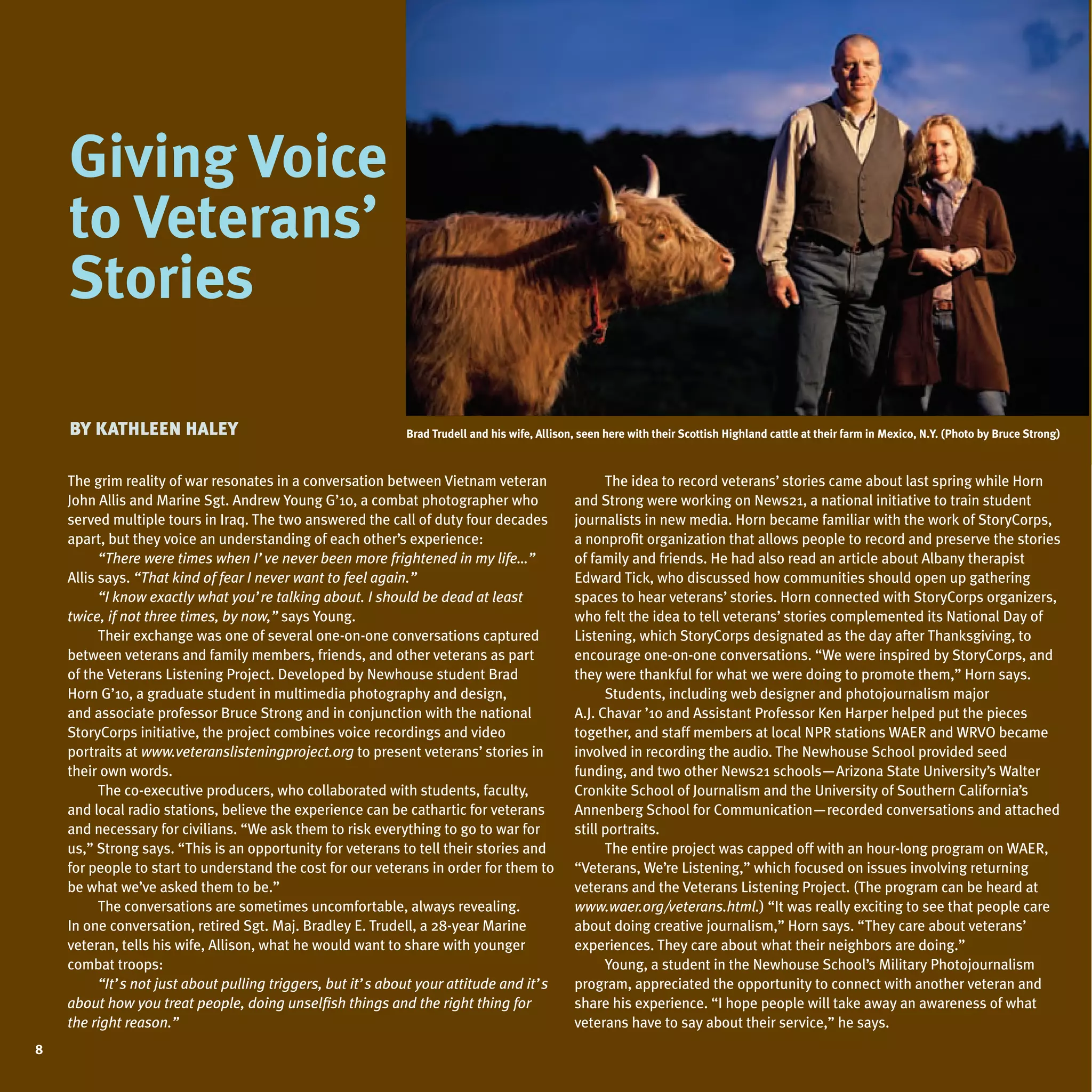 giving Voice
      iving
    to Veterans’
     tories
    stories

    By Kathleen haley                                        Brad trudell and his wife, allison, seen here with their scottish highland cattle at their farm in mexico, n.Y. (photo by Bruce strong)



    The grim reality of war resonates in a conversation between Vietnam veteran
    John Allis and Marine Sgt. Andrew Young G’10, a combat photographer who
    served multiple tours in Iraq. The two answered the call of duty four decades
                                                                                                     The idea to record veterans’ stories came about last spring while Horn
                                                                                               and Strong were working on News21, a national initiative to train student
                                                                                               journalists in new media. Horn became familiar with the work of StoryCorps,
                                                                                                                                                                                                       W
    apart, but they voice an understanding of each other’s experience:                         a nonprofit organization that allows people to record and preserve the stories
          “There were times when I’ve never been more frightened in my life…”                  of family and friends. He had also read an article about Albany therapist
    Allis says. “That kind of fear I never want to feel again.”                                Edward Tick, who discussed how communities should open up gathering
          “I know exactly what you’re talking about. I should be dead at least                 spaces to hear veterans’ stories. Horn connected with StoryCorps organizers,
    twice, if not three times, by now,” says Young.                                            who felt the idea to tell veterans’ stories complemented its National Day of
          Their exchange was one of several one-on-one conversations captured                  Listening, which StoryCorps designated as the day after Thanksgiving, to
    between veterans and family members, friends, and other veterans as part                   encourage one-on-one conversations. “We were inspired by StoryCorps, and
    of the Veterans Listening Project. Developed by Newhouse student Brad                      they were thankful for what we were doing to promote them,” Horn says.
    Horn G’10, a graduate student in multimedia photography and design,                              Students, including web designer and photojournalism major
    and associate professor Bruce Strong and in conjunction with the national                  A.J. Chavar ’10 and Assistant Professor Ken Harper helped put the pieces
    StoryCorps initiative, the project combines voice recordings and video                     together, and staff members at local NPR stations WAER and WRVO became
    portraits at www.veteranslisteningproject.org to present veterans’ stories in              involved in recording the audio. The Newhouse School provided seed
    their own words.                                                                           funding, and two other News21 schools—Arizona State university’s Walter
          The co-executive producers, who collaborated with students, faculty,                 Cronkite School of Journalism and the university of Southern California’s
    and local radio stations, believe the experience can be cathartic for veterans             Annenberg School for Communication—recorded conversations and attached
    and necessary for civilians. “We ask them to risk everything to go to war for              still portraits.
    us,” Strong says. “This is an opportunity for veterans to tell their stories and                 The entire project was capped off with an hour-long program on WAER,
    for people to start to understand the cost for our veterans in order for them to           “Veterans, We’re Listening,” which focused on issues involving returning
    be what we’ve asked them to be.”                                                           veterans and the Veterans Listening Project. (The program can be heard at
          The conversations are sometimes uncomfortable, always revealing.                     www.waer.org/veterans.html.) “It was really exciting to see that people care
    In one conversation, retired Sgt. Maj. Bradley E. Trudell, a 28-year Marine                about doing creative journalism,” Horn says. “They care about veterans’
    veteran, tells his wife, Allison, what he would want to share with younger                 experiences. They care about what their neighbors are doing.”
    combat troops:                                                                                   Young, a student in the Newhouse School’s Military Photojournalism
          “It’s not just about pulling triggers, but it’s about your attitude and it’s         program, appreciated the opportunity to connect with another veteran and
    about how you treat people, doing unselfish things and the right thing for                 share his experience. “I hope people will take away an awareness of what
    the right reason.”                                                                         veterans have to say about their service,” he says.
8
 
