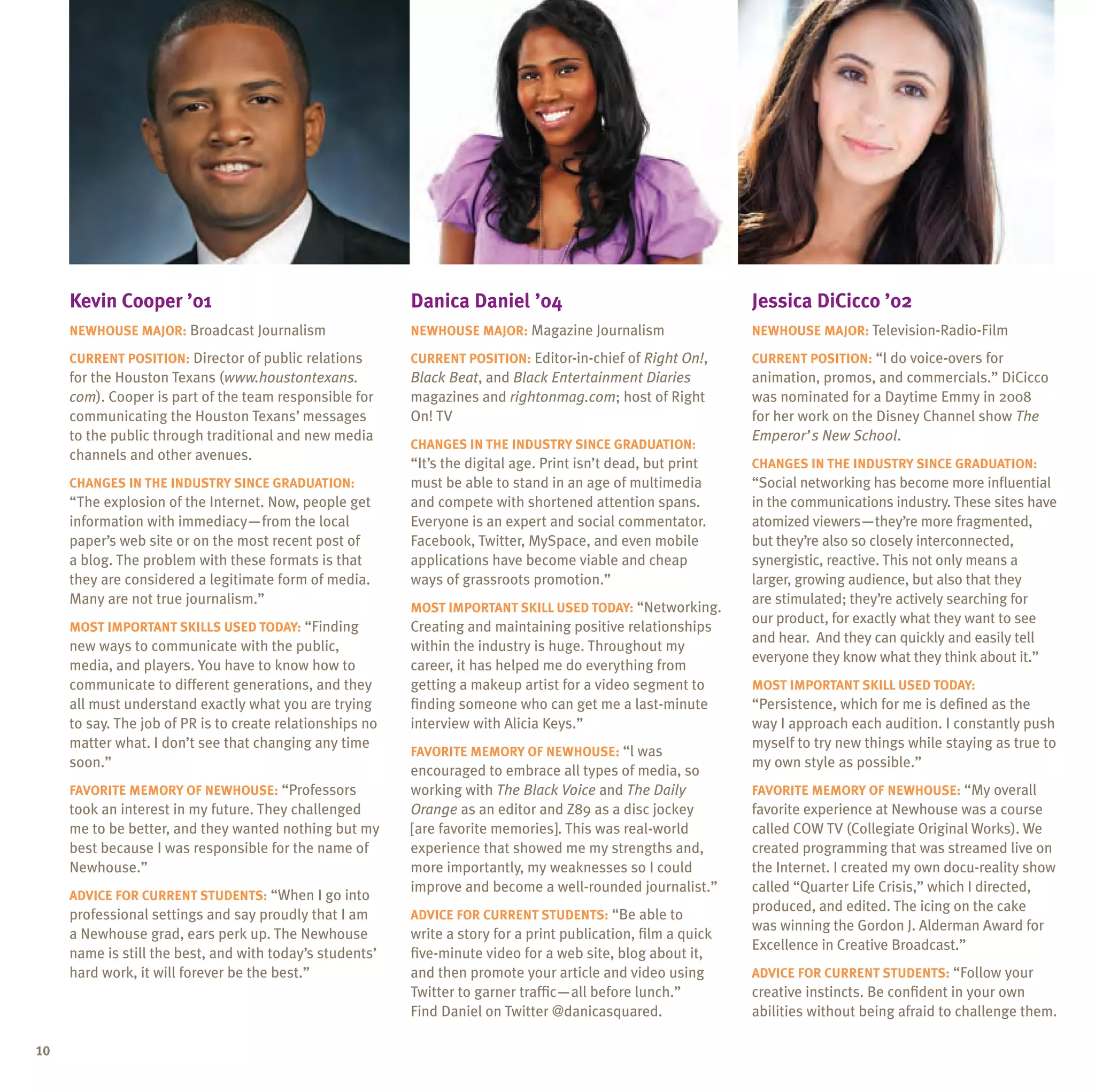 Kevin Cooper ’01                                      Danica Daniel ’04                                     Jessica DiCicco ’02
     Newhouse major: Broadcast Journalism                  Newhouse major: Magazine Journalism                   Newhouse major: Television-Radio-Film

     Current position: Director of public relations        Current position: Editor-in-chief of Right On!,       Current position: “I do voice-overs for
     for the Houston Texans (www.houstontexans.            Black Beat, and Black Entertainment Diaries           animation, promos, and commercials.” DiCicco
     com). Cooper is part of the team responsible for      magazines and rightonmag.com; host of Right           was nominated for a Daytime Emmy in 2008
     communicating the Houston Texans’ messages            On! TV                                                for her work on the Disney Channel show The
     to the public through traditional and new media                                                             Emperor’s New School.
                                                           Changes in the industry since graduation:
     channels and other avenues.
                                                           “It’s the digital age. Print isn’t dead, but print    Changes in the industry since graduation:
     Changes in the industry since graduation:             must be able to stand in an age of multimedia         “Social networking has become more influential
     “The explosion of the Internet. Now, people get       and compete with shortened attention spans.           in the communications industry. These sites have
     information with immediacy—from the local             Everyone is an expert and social commentator.         atomized viewers—they’re more fragmented,
     paper’s web site or on the most recent post of        Facebook, Twitter, MySpace, and even mobile           but they’re also so closely interconnected,
     a blog. The problem with these formats is that        applications have become viable and cheap             synergistic, reactive. This not only means a
     they are considered a legitimate form of media.       ways of grassroots promotion.”                        larger, growing audience, but also that they
     Many are not true journalism.”                                                                              are stimulated; they’re actively searching for
                                                           Most important skill used today: “Networking.
                                                                                                                 our product, for exactly what they want to see
     Most important skills used today: “Finding            Creating and maintaining positive relationships
                                                                                                                 and hear. And they can quickly and easily tell
     new ways to communicate with the public,              within the industry is huge. Throughout my
                                                                                                                 everyone they know what they think about it.”
     media, and players. You have to know how to           career, it has helped me do everything from
     communicate to different generations, and they        getting a makeup artist for a video segment to        Most important skill used today:
     all must understand exactly what you are trying       finding someone who can get me a last-minute          “Persistence, which for me is defined as the
     to say. The job of PR is to create relationships no   interview with Alicia Keys.”                          way I approach each audition. I constantly push
     matter what. I don’t see that changing any time                                                             myself to try new things while staying as true to
                                                           Favorite memory of Newhouse: “l was
     soon.”                                                                                                      my own style as possible.”
                                                           encouraged to embrace all types of media, so
     Favorite memory of Newhouse: “Professors              working with The Black Voice and The Daily            Favorite memory of Newhouse: “My overall
     took an interest in my future. They challenged        Orange as an editor and Z89 as a disc jockey          favorite experience at Newhouse was a course
     me to be better, and they wanted nothing but my       [are favorite memories]. This was real-world          called COW TV (Collegiate Original Works). We
     best because I was responsible for the name of        experience that showed me my strengths and,           created programming that was streamed live on
     Newhouse.”                                            more importantly, my weaknesses so I could            the Internet. I created my own docu-reality show
                                                           improve and become a well-rounded journalist.”        called “Quarter Life Crisis,” which I directed,
     Advice for current students: “When I go into
                                                                                                                 produced, and edited. The icing on the cake
     professional settings and say proudly that I am       Advice for current students: “Be able to
                                                                                                                 was winning the Gordon J. Alderman Award for
     a Newhouse grad, ears perk up. The Newhouse           write a story for a print publication, film a quick
                                                                                                                 Excellence in Creative Broadcast.”
     name is still the best, and with today’s students’    five-minute video for a web site, blog about it,
     hard work, it will forever be the best.”              and then promote your article and video using         Advice for current students: “Follow your
                                                           Twitter to garner traffic—all before lunch.”          creative instincts. Be confident in your own
                                                           Find Daniel on Twitter @danicasquared.                abilities without being afraid to challenge them.

10
 