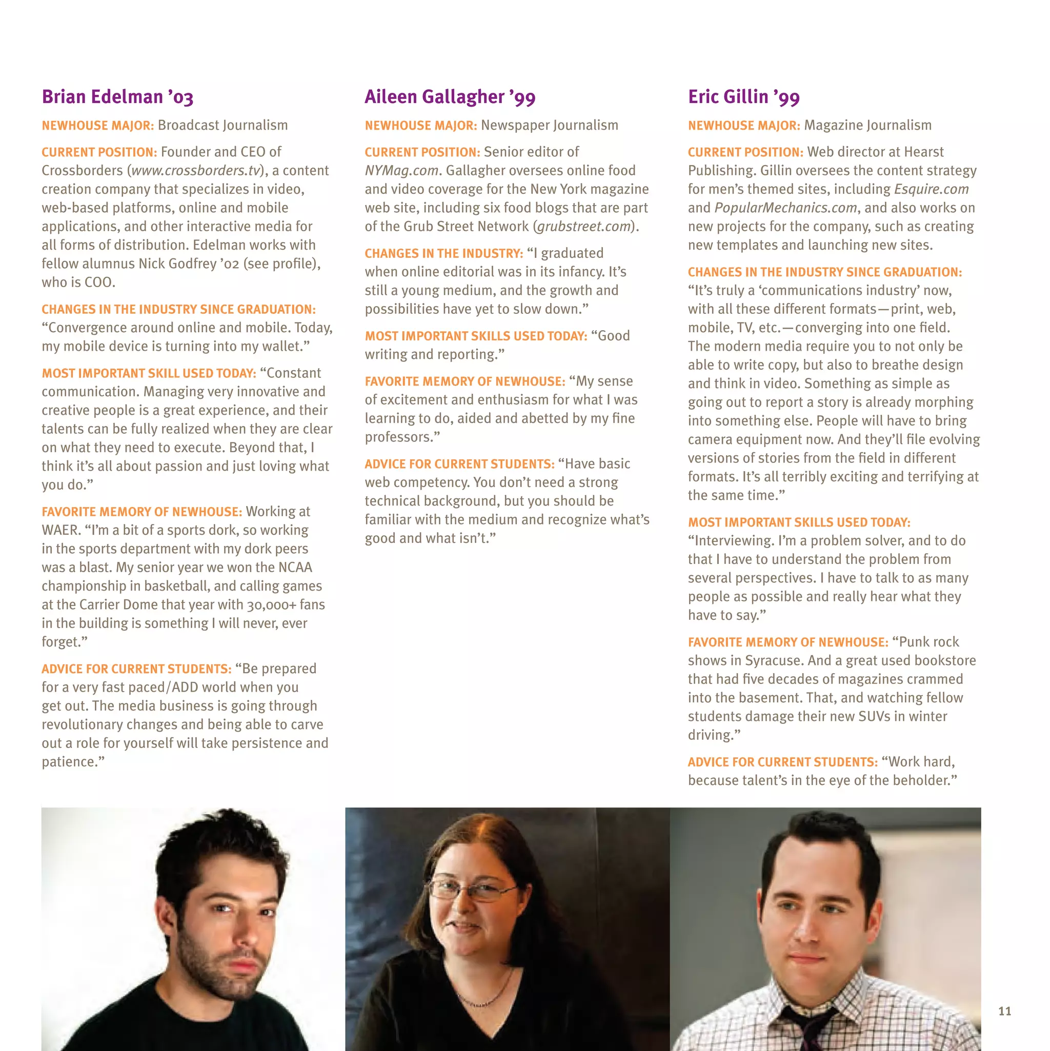 Brian Edelman ’03                                   Aileen Gallagher ’99                               Eric Gillin ’99
newhouse Major: Broadcast Journalism                Newhouse major: Newspaper Journalism               Newhouse major: Magazine Journalism

Current position: Founder and CEO of                Current position: Senior editor of                 Current position: Web director at Hearst
Crossborders (www.crossborders.tv), a content       NYMag.com. Gallagher oversees online food          Publishing. Gillin oversees the content strategy
creation company that specializes in video,         and video coverage for the New York magazine       for men’s themed sites, including Esquire.com
web-based platforms, online and mobile              web site, including six food blogs that are part   and PopularMechanics.com, and also works on
applications, and other interactive media for       of the Grub Street Network (grubstreet.com).       new projects for the company, such as creating
all forms of distribution. Edelman works with                                                          new templates and launching new sites.
                                                    Changes in the industry: “I graduated
fellow alumnus Nick Godfrey ’02 (see profile),
                                                    when online editorial was in its infancy. It’s     Changes in the industry since graduation:
who is COO.
                                                    still a young medium, and the growth and           “It’s truly a ‘communications industry’ now,
Changes in the industry since graduation:           possibilities have yet to slow down.”              with all these different formats—print, web,
“Convergence around online and mobile. Today,                                                          mobile, TV, etc.—converging into one field.
                                                    Most important skills used today: “Good
my mobile device is turning into my wallet.”                                                           The modern media require you to not only be
                                                    writing and reporting.”
                                                                                                       able to write copy, but also to breathe design
Most important skill used today: “Constant
                                                    Favorite memory of Newhouse: “My sense             and think in video. Something as simple as
communication. Managing very innovative and
                                                    of excitement and enthusiasm for what I was        going out to report a story is already morphing
creative people is a great experience, and their
                                                    learning to do, aided and abetted by my fine       into something else. People will have to bring
talents can be fully realized when they are clear
                                                    professors.”                                       camera equipment now. And they’ll file evolving
on what they need to execute. Beyond that, I
                                                    Advice for current students: “Have basic           versions of stories from the field in different
think it’s all about passion and just loving what
                                                    web competency. You don’t need a strong            formats. It’s all terribly exciting and terrifying at
you do.”
                                                    technical background, but you should be            the same time.”
Favorite memory of Newhouse: Working at
                                                    familiar with the medium and recognize what’s      Most important skills used today:
WAER. “I’m a bit of a sports dork, so working
                                                    good and what isn’t.”                              “Interviewing. I’m a problem solver, and to do
in the sports department with my dork peers
                                                                                                       that I have to understand the problem from
was a blast. My senior year we won the NCAA
                                                                                                       several perspectives. I have to talk to as many
championship in basketball, and calling games
                                                                                                       people as possible and really hear what they
at the Carrier Dome that year with 30,000+ fans
                                                                                                       have to say.”
in the building is something I will never, ever
forget.”                                                                                               Favorite memory of Newhouse: “Punk rock
                                                                                                       shows in Syracuse. And a great used bookstore
Advice for current students: “Be prepared
                                                                                                       that had five decades of magazines crammed
for a very fast paced/ADD world when you
                                                                                                       into the basement. That, and watching fellow
get out. The media business is going through
                                                                                                       students damage their new SUVs in winter
revolutionary changes and being able to carve
                                                                                                       driving.”
out a role for yourself will take persistence and
patience.”                                                                                             Advice for current students: “Work hard,
                                                                                                       because talent’s in the eye of the beholder.”




                                                                                                                                                               11
 