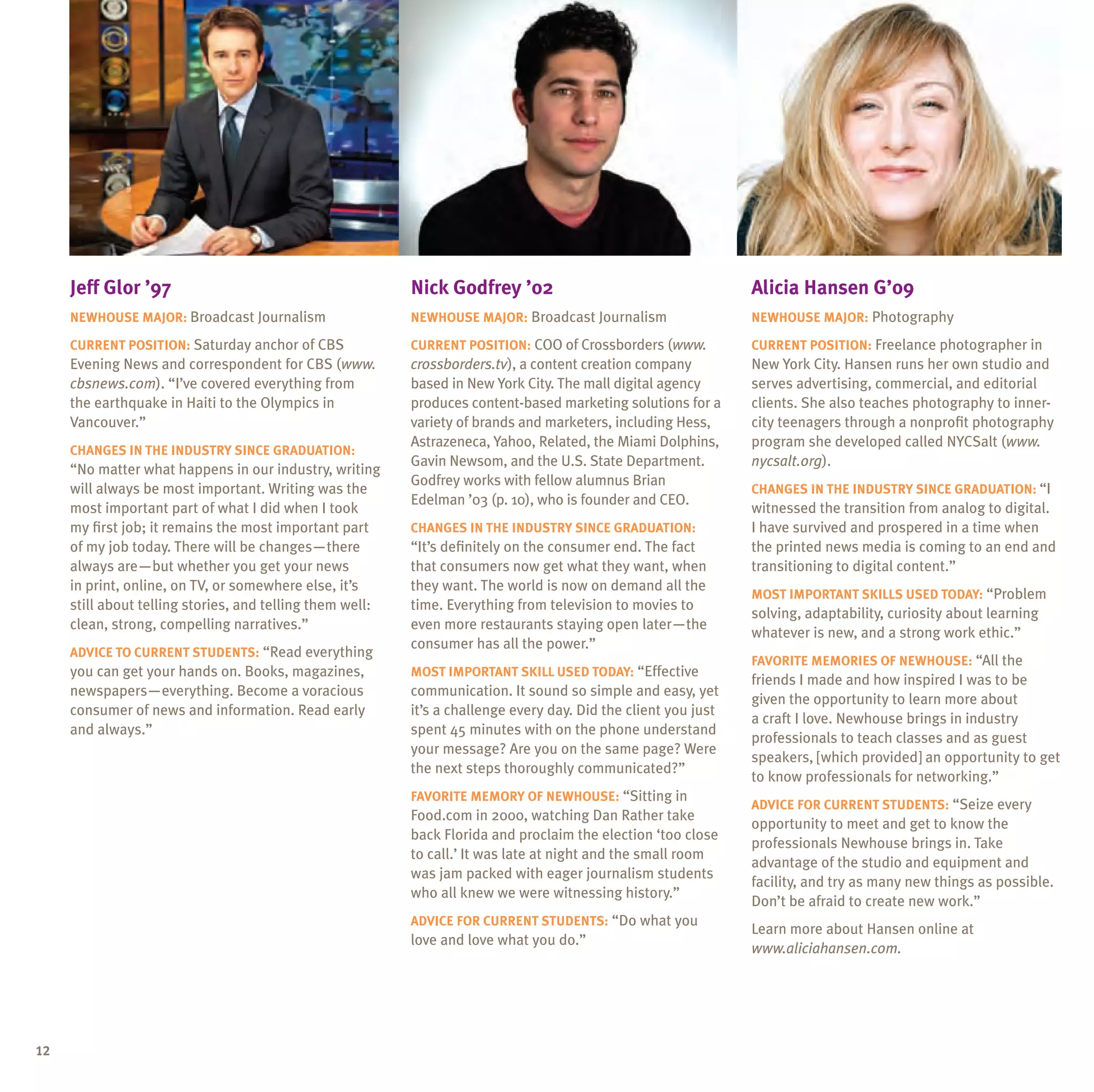 jeff glor ’97                                         nick godfrey ’02                                      alicia hansen g’09
     neWhouse major: Broadcast Journalism                  neWhouse major: Broadcast Journalism                  neWhouse major: Photography

     Current position: Saturday anchor of CBS              Current position: COO of Crossborders (www.           Current position: Freelance photographer in
     Evening News and correspondent for CBS (www.          crossborders.tv), a content creation company          New York City. Hansen runs her own studio and
     cbsnews.com). “I’ve covered everything from           based in New York City. The mall digital agency       serves advertising, commercial, and editorial
     the earthquake in Haiti to the Olympics in            produces content-based marketing solutions for a      clients. She also teaches photography to inner-
     Vancouver.”                                           variety of brands and marketers, including Hess,      city teenagers through a nonprofit photography
                                                           Astrazeneca, Yahoo, Related, the Miami Dolphins,      program she developed called NYCSalt (www.
     Changes in the inDustrY sinCe graDuation:
                                                           Gavin Newsom, and the u.S. State Department.          nycsalt.org).
     “No matter what happens in our industry, writing
                                                           Godfrey works with fellow alumnus Brian
     will always be most important. Writing was the                                                              Changes in the inDustrY sinCe graDuation: “I
                                                           Edelman ’03 (p. 10), who is founder and CEO.
     most important part of what I did when I took                                                               witnessed the transition from analog to digital.
     my first job; it remains the most important part      Changes in the inDustrY sinCe graDuation:             I have survived and prospered in a time when
     of my job today. There will be changes—there          “It’s definitely on the consumer end. The fact        the printed news media is coming to an end and
     always are—but whether you get your news              that consumers now get what they want, when           transitioning to digital content.”
     in print, online, on TV, or somewhere else, it’s      they want. The world is now on demand all the
                                                                                                                 most important sKills useD toDaY: “Problem
     still about telling stories, and telling them well:   time. Everything from television to movies to
                                                                                                                 solving, adaptability, curiosity about learning
     clean, strong, compelling narratives.”                even more restaurants staying open later—the
                                                                                                                 whatever is new, and a strong work ethic.”
                                                           consumer has all the power.”
     aDViCe to Current stuDents: “Read everything
                                                                                                                 FaVorite memories oF neWhouse: “All the
     you can get your hands on. Books, magazines,          most important sKill useD toDaY: “Effective
                                                                                                                 friends I made and how inspired I was to be
     newspapers—everything. Become a voracious             communication. It sound so simple and easy, yet
                                                                                                                 given the opportunity to learn more about
     consumer of news and information. Read early          it’s a challenge every day. Did the client you just
                                                                                                                 a craft I love. Newhouse brings in industry
     and always.”                                          spent 45 minutes with on the phone understand
                                                                                                                 professionals to teach classes and as guest
                                                           your message? Are you on the same page? Were
                                                                                                                 speakers, [which provided] an opportunity to get
                                                           the next steps thoroughly communicated?”
                                                                                                                 to know professionals for networking.”
                                                           FaVorite memorY oF neWhouse: “Sitting in
                                                                                                                 aDViCe For Current stuDents: “Seize every
                                                           Food.com in 2000, watching Dan Rather take
                                                                                                                 opportunity to meet and get to know the
                                                           back Florida and proclaim the election ‘too close
                                                                                                                 professionals Newhouse brings in. Take
                                                           to call.’ It was late at night and the small room
                                                                                                                 advantage of the studio and equipment and
                                                           was jam packed with eager journalism students
                                                                                                                 facility, and try as many new things as possible.
                                                           who all knew we were witnessing history.”
                                                                                                                 Don’t be afraid to create new work.”
                                                           aDViCe For Current stuDents: “Do what you
                                                                                                                 Learn more about Hansen online at
                                                           love and love what you do.”
                                                                                                                 www.aliciahansen.com.




12
 