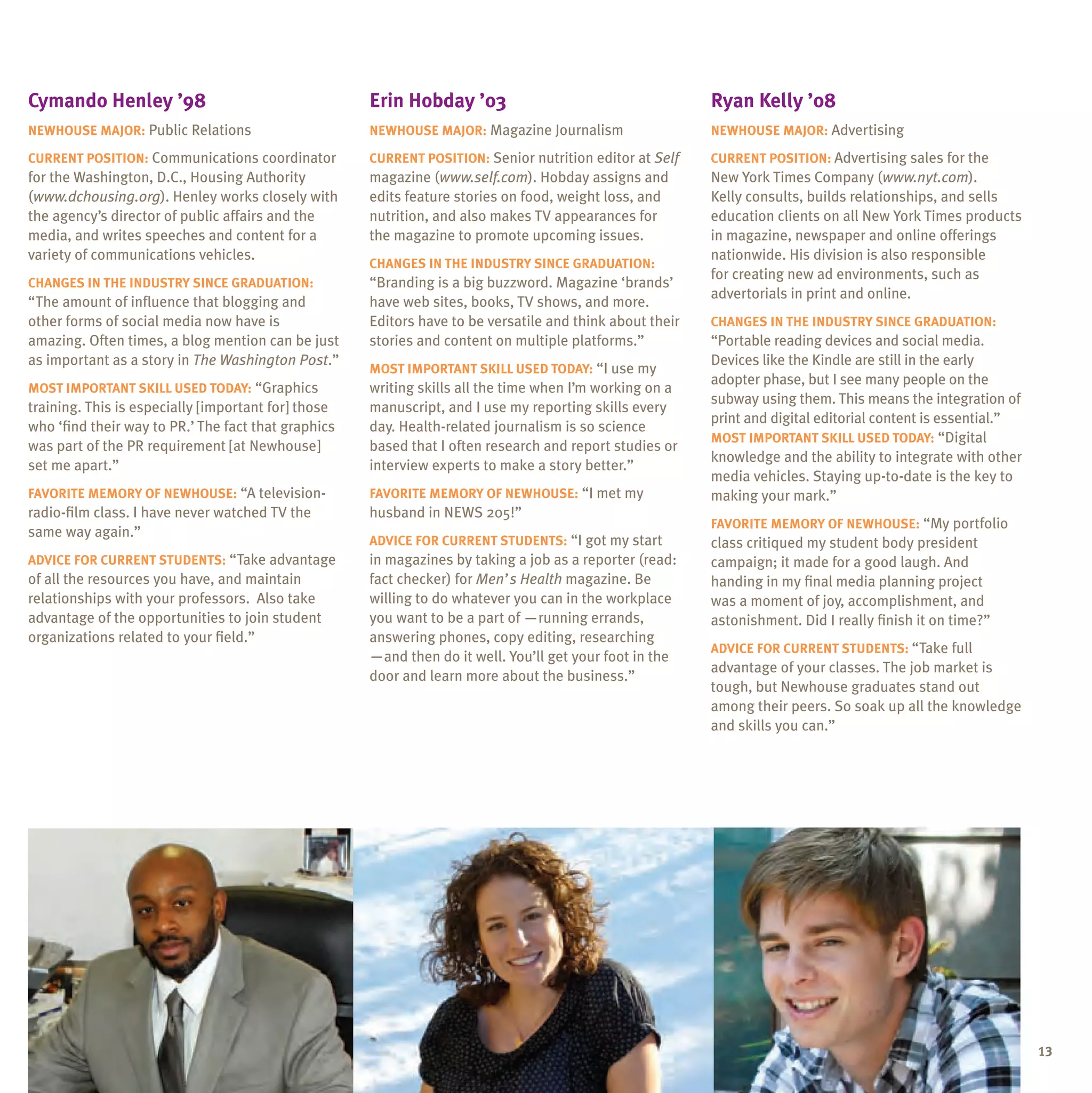Cymando henley ’98                                   erin hobday ’03                                      ryan Kelly ’08
neWhouse major: Public Relations                     neWhouse major: Magazine Journalism                  neWhouse major: Advertising

Current position: Communications coordinator         Current position: Senior nutrition editor at Self    Current position: Advertising sales for the
for the Washington, D.C., Housing Authority          magazine (www.self.com). Hobday assigns and          New York Times Company (www.nyt.com).
(www.dchousing.org). Henley works closely with       edits feature stories on food, weight loss, and      Kelly consults, builds relationships, and sells
the agency’s director of public affairs and the      nutrition, and also makes TV appearances for         education clients on all New York Times products
media, and writes speeches and content for a         the magazine to promote upcoming issues.             in magazine, newspaper and online offerings
variety of communications vehicles.                                                                       nationwide. His division is also responsible
                                                     Changes in the inDustrY sinCe graDuation:
                                                                                                          for creating new ad environments, such as
Changes in the inDustrY sinCe graDuation:            “Branding is a big buzzword. Magazine ‘brands’
                                                                                                          advertorials in print and online.
“The amount of influence that blogging and           have web sites, books, TV shows, and more.
other forms of social media now have is              Editors have to be versatile and think about their   Changes in the inDustrY sinCe graDuation:
amazing. Often times, a blog mention can be just     stories and content on multiple platforms.”          “Portable reading devices and social media.
as important as a story in The Washington Post.”                                                          Devices like the Kindle are still in the early
                                                     most important sKill useD toDaY: “I use my
                                                                                                          adopter phase, but I see many people on the
most important sKill useD toDaY: “Graphics           writing skills all the time when I’m working on a
                                                                                                          subway using them. This means the integration of
training. This is especially [important for] those   manuscript, and I use my reporting skills every
                                                                                                          print and digital editorial content is essential.”
who ‘find their way to PR.’ The fact that graphics   day. Health-related journalism is so science
                                                                                                          most important sKill useD toDaY: “Digital
was part of the PR requirement [at Newhouse]         based that I often research and report studies or
                                                                                                          knowledge and the ability to integrate with other
set me apart.”                                       interview experts to make a story better.”
                                                                                                          media vehicles. Staying up-to-date is the key to
FaVorite memorY oF neWhouse: “A television-          FaVorite memorY oF neWhouse: “I met my               making your mark.”
radio-film class. I have never watched TV the        husband in NEWS 205!”
                                                                                                          FaVorite memorY oF neWhouse: “My portfolio
same way again.”
                                                     aDViCe For Current stuDents: “I got my start         class critiqued my student body president
aDViCe For Current stuDents: “Take advantage         in magazines by taking a job as a reporter (read:    campaign; it made for a good laugh. And
of all the resources you have, and maintain          fact checker) for Men’s Health magazine. Be          handing in my final media planning project
relationships with your professors. Also take        willing to do whatever you can in the workplace      was a moment of joy, accomplishment, and
advantage of the opportunities to join student       you want to be a part of —running errands,           astonishment. Did I really finish it on time?”
organizations related to your field.”                answering phones, copy editing, researching
                                                                                                          aDViCe For Current stuDents: “Take full
                                                     —and then do it well. You’ll get your foot in the
                                                                                                          advantage of your classes. The job market is
                                                     door and learn more about the business.”
                                                                                                          tough, but Newhouse graduates stand out
                                                                                                          among their peers. So soak up all the knowledge
                                                                                                          and skills you can.”




                                                                                                                                                               13
 