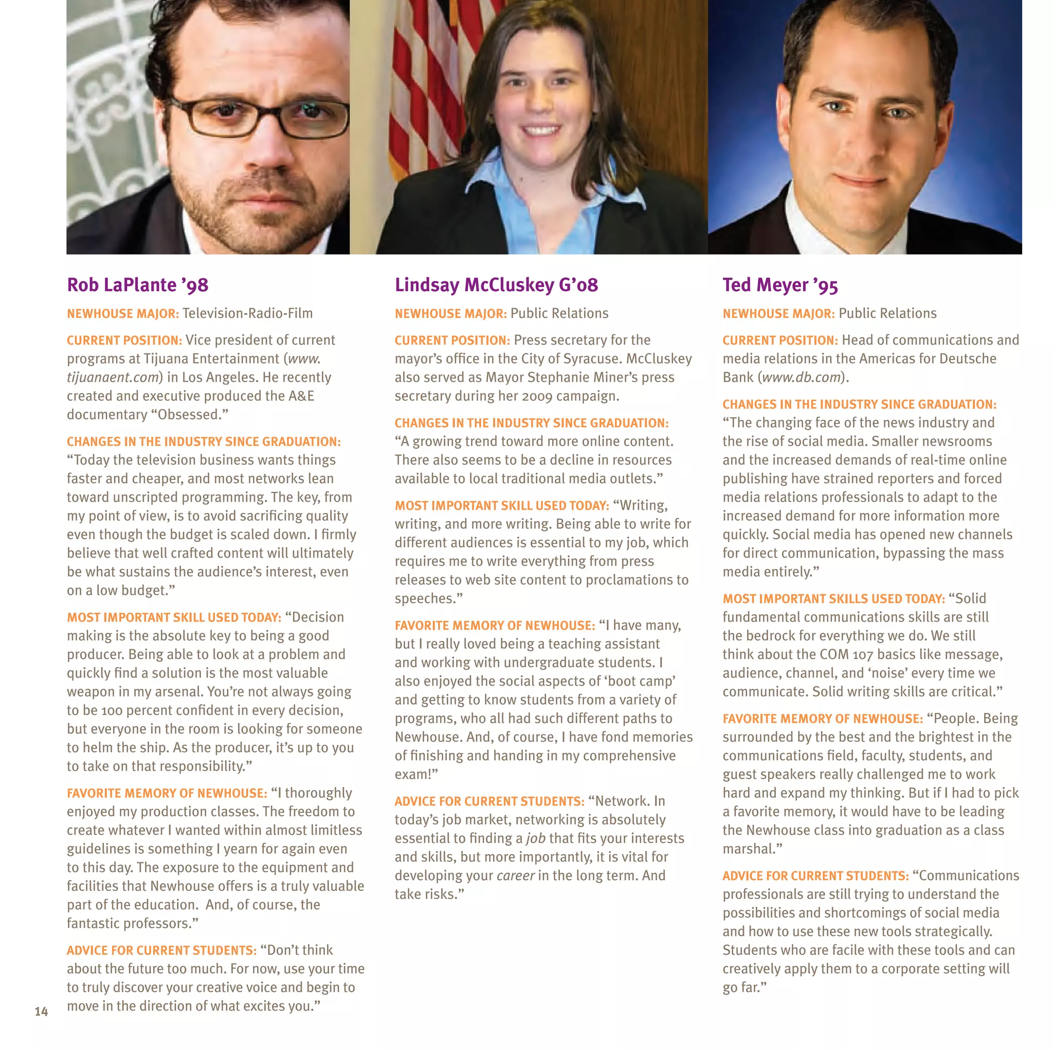 Rob LaPlante ’98                                      Lindsay McCluskey G’08                                Ted Meyer ’95
     Newhouse major: Television-Radio-Film                 Newhouse major: Public Relations                      Newhouse major: Public Relations

     Current position: Vice president of current           Current position: Press secretary for the             Current position: Head of communications and
     programs at Tijuana Entertainment (www.               mayor’s office in the City of Syracuse. McCluskey     media relations in the Americas for Deutsche
     tijuanaent.com) in Los Angeles. He recently           also served as Mayor Stephanie Miner’s press          Bank (www.db.com).
     created and executive produced the A&E                secretary during her 2009 campaign.
                                                                                                                 Changes in the industry since graduation:
     documentary “Obsessed.”
                                                           Changes in the industry since graduation:             “The changing face of the news industry and
     Changes in the industry since graduation:             “A growing trend toward more online content.          the rise of social media. Smaller newsrooms
     “Today the television business wants things           There also seems to be a decline in resources         and the increased demands of real-time online
     faster and cheaper, and most networks lean            available to local traditional media outlets.”        publishing have strained reporters and forced
     toward unscripted programming. The key, from                                                                media relations professionals to adapt to the
                                                           Most important skill used today: “Writing,
     my point of view, is to avoid sacrificing quality                                                           increased demand for more information more
                                                           writing, and more writing. Being able to write for
     even though the budget is scaled down. I firmly                                                             quickly. Social media has opened new channels
                                                           different audiences is essential to my job, which
     believe that well crafted content will ultimately                                                           for direct communication, bypassing the mass
                                                           requires me to write everything from press
     be what sustains the audience’s interest, even                                                              media entirely.”
                                                           releases to web site content to proclamations to
     on a low budget.”
                                                           speeches.”                                            Most important skills used today: “Solid
     Most important skill used today: “Decision                                                                  fundamental communications skills are still
                                                           Favorite memory of Newhouse: “I have many,
     making is the absolute key to being a good                                                                  the bedrock for everything we do. We still
                                                           but I really loved being a teaching assistant
     producer. Being able to look at a problem and                                                               think about the COM 107 basics like message,
                                                           and working with undergraduate students. I
     quickly find a solution is the most valuable                                                                audience, channel, and ‘noise’ every time we
                                                           also enjoyed the social aspects of ‘boot camp’
     weapon in my arsenal. You’re not always going                                                               communicate. Solid writing skills are critical.”
                                                           and getting to know students from a variety of
     to be 100 percent confident in every decision,
                                                           programs, who all had such different paths to         Favorite memory of Newhouse: “People. Being
     but everyone in the room is looking for someone
                                                           Newhouse. And, of course, I have fond memories        surrounded by the best and the brightest in the
     to helm the ship. As the producer, it’s up to you
                                                           of finishing and handing in my comprehensive          communications field, faculty, students, and
     to take on that responsibility.”
                                                           exam!”                                                guest speakers really challenged me to work
     Favorite memory of Newhouse: “I thoroughly                                                                  hard and expand my thinking. But if I had to pick
                                                           Advice for current students: “Network. In
     enjoyed my production classes. The freedom to                                                               a favorite memory, it would have to be leading
                                                           today’s job market, networking is absolutely
     create whatever I wanted within almost limitless                                                            the Newhouse class into graduation as a class
                                                           essential to finding a job that fits your interests
     guidelines is something I yearn for again even                                                              marshal.”
                                                           and skills, but more importantly, it is vital for
     to this day. The exposure to the equipment and
                                                           developing your career in the long term. And          Advice for current students: “Communications
     facilities that Newhouse offers is a truly valuable
                                                           take risks.”                                          professionals are still trying to understand the
     part of the education. And, of course, the
                                                                                                                 possibilities and shortcomings of social media
     fantastic professors.”
                                                                                                                 and how to use these new tools strategically.
     Advice for current students: “Don’t think                                                                   Students who are facile with these tools and can
     about the future too much. For now, use your time                                                           creatively apply them to a corporate setting will
     to truly discover your creative voice and begin to                                                          go far.”
14   move in the direction of what excites you.”
 