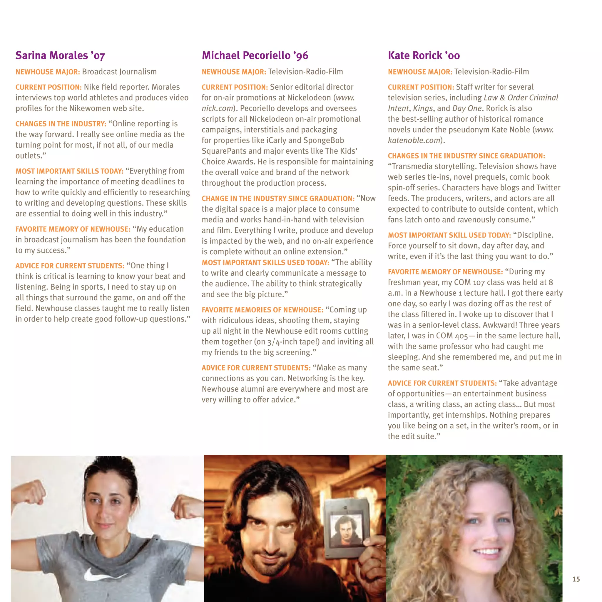 sarina morales ’07                                    michael pecoriello ’96                               Kate rorick ’00
neWhouse major: Broadcast Journalism                  neWhouse major: Television-Radio-Film                neWhouse major: Television-Radio-Film

Current position: Nike field reporter. Morales        Current position: Senior editorial director          Current position: Staff writer for several
interviews top world athletes and produces video      for on-air promotions at Nickelodeon (www.           television series, including Law & Order Criminal
profiles for the Nikewomen web site.                  nick.com). Pecoriello develops and oversees          Intent, Kings, and Day One. Rorick is also
                                                      scripts for all Nickelodeon on-air promotional       the best-selling author of historical romance
Changes in the inDustrY: “Online reporting is
                                                      campaigns, interstitials and packaging               novels under the pseudonym Kate Noble (www.
the way forward. I really see online media as the
                                                      for properties like iCarly and SpongeBob             katenoble.com).
turning point for most, if not all, of our media
                                                      SquarePants and major events like The Kids’
outlets.”                                                                                                  Changes in the inDustrY sinCe graDuation:
                                                      Choice Awards. He is responsible for maintaining
                                                                                                           “Transmedia storytelling. Television shows have
most important sKills toDaY: “Everything from         the overall voice and brand of the network
                                                                                                           web series tie-ins, novel prequels, comic book
learning the importance of meeting deadlines to       throughout the production process.
                                                                                                           spin-off series. Characters have blogs and Twitter
how to write quickly and efficiently to researching
                                                      Change in the inDustrY sinCe graDuation: “Now        feeds. The producers, writers, and actors are all
to writing and developing questions. These skills
                                                      the digital space is a major place to consume        expected to contribute to outside content, which
are essential to doing well in this industry.”
                                                      media and works hand-in-hand with television         fans latch onto and ravenously consume.”
FaVorite memorY oF neWhouse: “My education            and film. Everything I write, produce and develop
                                                                                                           most important sKill useD toDaY: “Discipline.
in broadcast journalism has been the foundation       is impacted by the web, and no on-air experience
                                                                                                           Force yourself to sit down, day after day, and
to my success.”                                       is complete without an online extension.”
                                                                                                           write, even if it’s the last thing you want to do.”
aDViCe For Current stuDents: “One thing I             most important sKills useD toDaY: “The ability
                                                      to write and clearly communicate a message to        FaVorite memorY oF neWhouse: “During my
think is critical is learning to know your beat and
                                                      the audience. The ability to think strategically     freshman year, my COM 107 class was held at 8
listening. Being in sports, I need to stay up on
                                                      and see the big picture.”                            a.m. in a Newhouse 1 lecture hall. I got there early
all things that surround the game, on and off the
                                                                                                           one day, so early I was dozing off as the rest of
field. Newhouse classes taught me to really listen    FaVorite memories oF neWhouse: “Coming up
                                                                                                           the class filtered in. I woke up to discover that I
in order to help create good follow-up questions.”    with ridiculous ideas, shooting them, staying
                                                                                                           was in a senior-level class. Awkward! Three years
                                                      up all night in the Newhouse edit rooms cutting
                                                                                                           later, I was in COM 405—in the same lecture hall,
                                                      them together (on 3/4-inch tape!) and inviting all
                                                                                                           with the same professor who had caught me
                                                      my friends to the big screening.”
                                                                                                           sleeping. And she remembered me, and put me in
                                                      aDViCe For Current stuDents: “Make as many           the same seat.”
                                                      connections as you can. Networking is the key.
                                                                                                           aDViCe For Current stuDents: “Take advantage
                                                      Newhouse alumni are everywhere and most are
                                                                                                           of opportunities—an entertainment business
                                                      very willing to offer advice.”
                                                                                                           class, a writing class, an acting class… But most
                                                                                                           importantly, get internships. Nothing prepares
                                                                                                           you like being on a set, in the writer’s room, or in
                                                                                                           the edit suite.”




                                                                                                                                                                  15
 