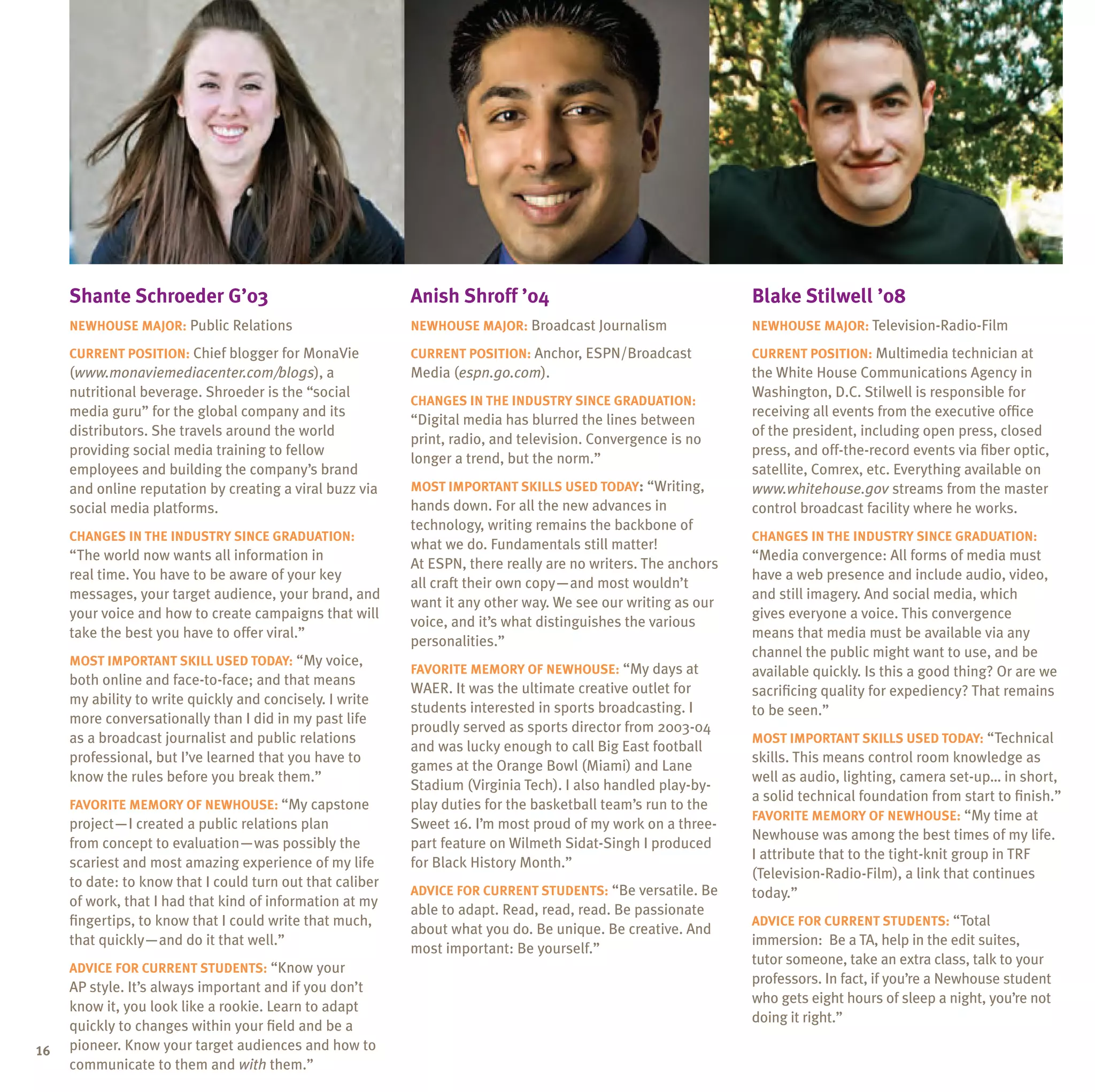 shante schroeder g’03                                 anish shroff ’04                                    Blake stilwell ’08
     neWhouse major: Public Relations                      neWhouse major: Broadcast Journalism                neWhouse major: Television-Radio-Film

     Current position: Chief blogger for MonaVie           Current position: Anchor, ESPN/Broadcast            Current position: Multimedia technician at
     (www.monaviemediacenter.com/blogs), a                 Media (espn.go.com).                                the White House Communications Agency in
     nutritional beverage. Shroeder is the “social                                                             Washington, D.C. Stilwell is responsible for
                                                           Changes in the inDustrY sinCe graDuation:
     media guru” for the global company and its                                                                receiving all events from the executive office
                                                           “Digital media has blurred the lines between
     distributors. She travels around the world                                                                of the president, including open press, closed
                                                           print, radio, and television. Convergence is no
     providing social media training to fellow                                                                 press, and off-the-record events via fiber optic,
                                                           longer a trend, but the norm.”
     employees and building the company’s brand                                                                satellite, Comrex, etc. Everything available on
     and online reputation by creating a viral buzz via    most important sKills useD toDaY: “Writing,         www.whitehouse.gov streams from the master
     social media platforms.                               hands down. For all the new advances in             control broadcast facility where he works.
                                                           technology, writing remains the backbone of
     Changes in the inDustrY sinCe graDuation:                                                                 Changes in the inDustrY sinCe graDuation:
                                                           what we do. Fundamentals still matter!
     “The world now wants all information in                                                                   “Media convergence: All forms of media must
                                                           At ESPN, there really are no writers. The anchors
     real time. You have to be aware of your key                                                               have a web presence and include audio, video,
                                                           all craft their own copy—and most wouldn’t
     messages, your target audience, your brand, and                                                           and still imagery. And social media, which
                                                           want it any other way. We see our writing as our
     your voice and how to create campaigns that will                                                          gives everyone a voice. This convergence
                                                           voice, and it’s what distinguishes the various
     take the best you have to offer viral.”                                                                   means that media must be available via any
                                                           personalities.”
                                                                                                               channel the public might want to use, and be
     most important sKill useD toDaY: “My voice,
                                                           FaVorite memorY oF neWhouse: “My days at            available quickly. Is this a good thing? Or are we
     both online and face-to-face; and that means
                                                           WAER. It was the ultimate creative outlet for       sacrificing quality for expediency? That remains
     my ability to write quickly and concisely. I write
                                                           students interested in sports broadcasting. I       to be seen.”
     more conversationally than I did in my past life
                                                           proudly served as sports director from 2003-04
     as a broadcast journalist and public relations                                                            most important sKills useD toDaY: “Technical
                                                           and was lucky enough to call Big East football
     professional, but I’ve learned that you have to                                                           skills. This means control room knowledge as
                                                           games at the Orange Bowl (Miami) and Lane
     know the rules before you break them.”                                                                    well as audio, lighting, camera set-up… in short,
                                                           Stadium (Virginia Tech). I also handled play-by-
                                                                                                               a solid technical foundation from start to finish.”
     FaVorite memorY oF neWhouse: “My capstone             play duties for the basketball team’s run to the
                                                                                                               FaVorite memorY oF neWhouse: “My time at
     project—I created a public relations plan             Sweet 16. I’m most proud of my work on a three-
                                                                                                               Newhouse was among the best times of my life.
     from concept to evaluation—was possibly the           part feature on Wilmeth Sidat-Singh I produced
                                                                                                               I attribute that to the tight-knit group in TRF
     scariest and most amazing experience of my life       for Black History Month.”
                                                                                                               (Television-Radio-Film), a link that continues
     to date: to know that I could turn out that caliber
                                                           aDViCe For Current stuDents: “Be versatile. Be      today.”
     of work, that I had that kind of information at my
                                                           able to adapt. Read, read, read. Be passionate
     fingertips, to know that I could write that much,                                                         aDViCe For Current stuDents: “Total
                                                           about what you do. Be unique. Be creative. And
     that quickly—and do it that well.”                                                                        immersion: Be a TA, help in the edit suites,
                                                           most important: Be yourself.”
                                                                                                               tutor someone, take an extra class, talk to your
     aDViCe For Current stuDents: “Know your
                                                                                                               professors. In fact, if you’re a Newhouse student
     AP style. It’s always important and if you don’t
                                                                                                               who gets eight hours of sleep a night, you’re not
     know it, you look like a rookie. Learn to adapt
                                                                                                               doing it right.”
     quickly to changes within your field and be a
16   pioneer. Know your target audiences and how to
     communicate to them and with them.”
 