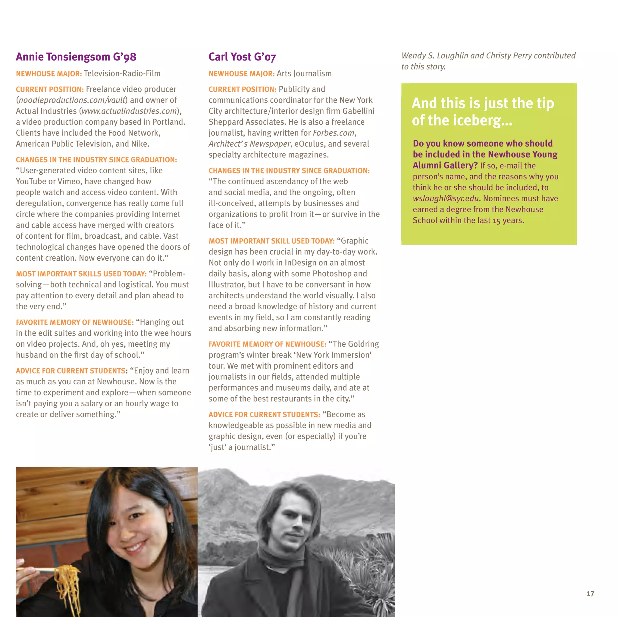 annie tonsiengsom g’98                              Carl Yost g’07                                      Wendy S. Loughlin and Christy Perry contributed
                                                                                                        to this story.
neWhouse major: Television-Radio-Film               neWhouse major: Arts Journalism

Current position: Freelance video producer          Current position: Publicity and
(noodleproductions.com/vault) and owner of
Actual Industries (www.actualindustries.com),
                                                    communications coordinator for the New York
                                                    City architecture/interior design firm Gabellini
                                                                                                          and this is just the tip
a video production company based in Portland.       Sheppard Associates. He is also a freelance           of the iceberg…
Clients have included the Food Network,             journalist, having written for Forbes.com,
American Public Television, and Nike.               Architect’s Newspaper, eOculus, and several            Do you know someone who should
                                                    specialty architecture magazines.                      be included in the newhouse Young
                                                                                                                                ewhouse
Changes in the inDustrY sinCe graDuation:
                                                                                                           alumni gallery?
                                                                                                           alumni gallery? If so, e-mail the
“user-generated video content sites, like           Changes in the inDustrY sinCe graDuation:
                                                                                                           person’s name, and the reasons why you
YouTube or Vimeo, have changed how                  “The continued ascendancy of the web
                                                                                                           think he or she should be included, to
people watch and access video content. With         and social media, and the ongoing, often
                                                                                                           wsloughl@syr.edu.
                                                                                                           wsloughl@syr.edu. Nominees must have
deregulation, convergence has really come full      ill-conceived, attempts by businesses and
                                                                                                           earned a degree from the Newhouse
circle where the companies providing Internet       organizations to profit from it—or survive in the
                                                                                                           School within the last 15 years.
and cable access have merged with creators          face of it.”
of content for film, broadcast, and cable. Vast
                                                    most important sKill useD toDaY: “Graphic
technological changes have opened the doors of
                                                    design has been crucial in my day-to-day work.
content creation. Now everyone can do it.”
                                                    Not only do I work in InDesign on an almost
most important sKills useD toDaY: “Problem-         daily basis, along with some Photoshop and
solving—both technical and logistical. You must     Illustrator, but I have to be conversant in how
pay attention to every detail and plan ahead to     architects understand the world visually. I also
the very end.”                                      need a broad knowledge of history and current
                                                    events in my field, so I am constantly reading
FaVorite memorY oF neWhouse: “Hanging out
                                                    and absorbing new information.”
in the edit suites and working into the wee hours
on video projects. And, oh yes, meeting my          FaVorite memorY oF neWhouse: “The Goldring
husband on the first day of school.”                program’s winter break ‘New York Immersion’
                                                    tour. We met with prominent editors and
aDViCe For Current stuDents: “Enjoy and learn
                                                    journalists in our fields, attended multiple
as much as you can at Newhouse. Now is the
                                                    performances and museums daily, and ate at
time to experiment and explore—when someone
                                                    some of the best restaurants in the city.”
isn’t paying you a salary or an hourly wage to
create or deliver something.”                       aDViCe For Current stuDents: “Become as
                                                    knowledgeable as possible in new media and
                                                    graphic design, even (or especially) if you’re
                                                    ‘just’ a journalist.”




                                                                                                                                                          17
 